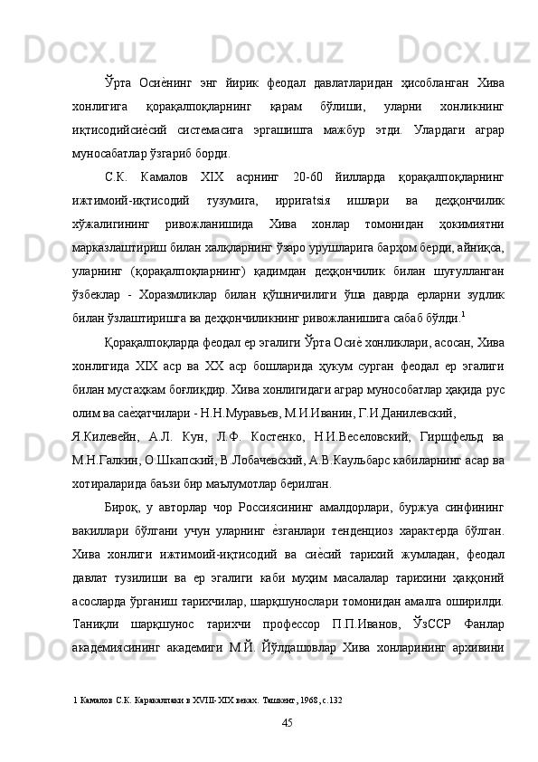 Ўрта   Осие�нинг   энг   йирик   феодал   давлатларидан   ҳисобланган   Хива
хонлигига   қорақалпоқларнинг   қарам   бўлиши,   уларни   хонликнинг
иқтисодийси	
е�сий   системасига   эргашишга   мажбур   этди.   Улардаги   аграр
муносабатлар ўзгариб борди.  
С.К.   Камалов   XIX   асрнинг   20-60   йилларда   қорақалпоқларнинг
ижтимоий-иқтисодий   тузумига,   ирригatsiя   ишлари   ва   деҳқончилик
хўжалигининг   ривожланишида   Хива   хонлар   томонидан   ҳокимиятни
марказлаштириш билан халқларнинг ўзаро урушларига барҳом берди, айниқса,
уларнинг   (қорақалпоқларнинг)   қадимдан   деҳқончилик   билан   шуғулланган
ўзбеклар   -   Хоразмликлар   билан   қўшничилиги   ўша   даврда   ерларни   зудлик
билан ўзлаштиришга ва деҳқончиликнинг ривожланишига сабаб бўлди. 1
  
Қорақалпоқларда феодал ер эгалиги Ўрта Оси	
е� хонликлари, асосан, Хива
хонлигида   XIX   аср   ва   ХХ   аср   бошларида   ҳукум   сурган   феодал   ер   эгалиги
билан мустаҳкам боғлиқдир. Хива хонлигидаги аграр мунособатлар ҳақида рус
олим ва са	
е�ҳатчилари - Н.Н.Муравьев, М.И.Иванин, Г.И.Данилевский, 
Я.Килевейн,   А.Л.   Кун,   Л.Ф.   Костенко,   Н.И.Веселовский,   Гиршфельд   ва
М.Н.Галкин, О.Шкапский, В.Лобачевский, А.В.Каульбарс кабиларнинг асар ва
хотираларида баъзи бир маълумотлар берилган. 
Бироқ,   у   авторлар   чор   Россиясининг   амалдорлари,   буржуа   синфининг
вакиллари   бўлгани   учун   уларнинг  	
е�зганлари   тенденциоз   характерда   бўлган.
Хива   хонлиги   ижтимоий-иқтисодий   ва   си	
е�сий   тарихий   жумладан,   феодал
давлат   тузилиши   ва   ер   эгалиги   каби   муҳим   масалалар   тарихини   ҳаққоний
асосларда ўрганиш тарихчилар, шарқшунослари томонидан амалга оширилди.
Таниқли   шарқшунос   тарихчи   профессор   П.П.Иванов,   ЎзССР   Фанлар
академиясининг   академиги   М.Й.   Йўлдашовлар   Хива   хонларининг   архивини
1  Камалов С.К .  Каракалпаки в ХVIII-XIX веках. Ташкент, 1968, с.132 
  45   