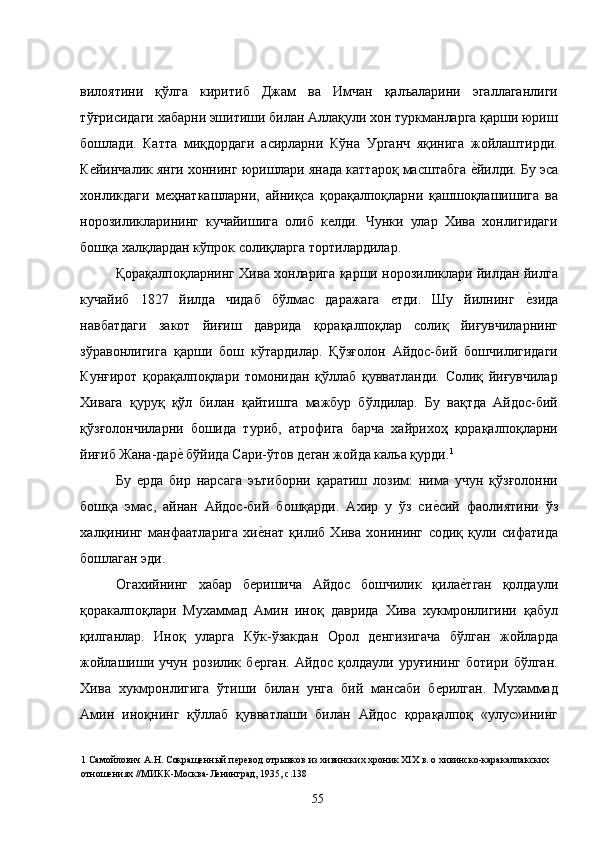 вилоятини   қўлга   киритиб   Джам   ва   Имчан   қалъаларини   эгаллаганлиги
тўғрисидаги хабарни эшитиши билан Аллақули хон туркманларга қарши юриш
бошлади.   Катта   миқдордаги   асирларни   Кўна   Урганч   яқинига   жойлаштирди.
Кейинчалик янги хоннинг юришлари янада каттароқ масштабга е�йилди. Бу эса
хонликдаги   меҳнаткашларни,   айниқса   қорақалпоқларни   қашшоқлашишига   ва
норозиликларининг   кучайишига   олиб   келди.   Чунки   улар   Хива   хонлигидаги
бошқа халқлардан кўпрок солиқларга тортилардилар.  
Қорақалпоқларнинг Хива хонларига қарши норозиликлари йилдан йилга
кучайиб   1827   йилда   чидаб   бўлмас   даражага   етди.   Шу   йилнинг  	
е�зида
навбатдаги   закот   йиғиш   даврида   қорақалпоқлар   солиқ   йиғувчиларнинг
зўравонлигига   қарши   бош   кўтардилар.   Қўзғолон   Айдос-бий   бошчилигидаги
Кунғирот   қорақалпоқлари   томонидан   қўллаб   қувватланди.   Солиқ   йиғувчилар
Хивага   қуруқ   қўл   билан   қайтишга   мажбур   бўлдилар.   Бу   вақтда   Айдос-бий
қўзғолончиларни   бошида   туриб,   атрофига   барча   хайрихоҳ   қорақалпоқларни
йиғиб Жана-дар	
е� бўйида Сари-ўтов деган жойда кальа қурди. 1
 
Бу   ерда   бир   нарсага   эътиборни   қаратиш   лозим:   нима   учун   қўзғолонни
бошқа   эмас,   айнан   Айдос-бий   бошқарди.   Ахир   у   ўз   си	
е�сий   фаолиятини   ўз
халқининг   манфаатларига   хи	
е�нат   қилиб   Хива   хонининг   содиқ   қули   сифатида
бошлаган эди. 
Огахийнинг   хабар   беришича   Айдос   бошчилик   қила	
е�тган   қолдаули
қоракалпоқлари   Мухаммад   Амин   иноқ   даврида   Хива   хукмронлигини   қабул
қилганлар.   Иноқ   уларга   Кўк-ўзакдан   Орол   денгизигача   бўлган   жойларда
жойлашиши   учун   розилик   берган.   Айдос   қолдаули   уруғининг   ботири   бўлган.
Хива   хукмронлигига   ўтиши   билан   унга   бий   мансаби   берилган.   Мухаммад
Амин   иноқнинг   қўллаб   қувватлаши   билан   Айдос   қорақалпоқ   «улус»ининг
1  Самойлович А.Н. Сокращенный перевод отрывков из хивинских хроник XIX в. о хивинско-каракалпакских 
отношениях //МИКК-Москва-Ленинград, 1935, с.138 
  55   