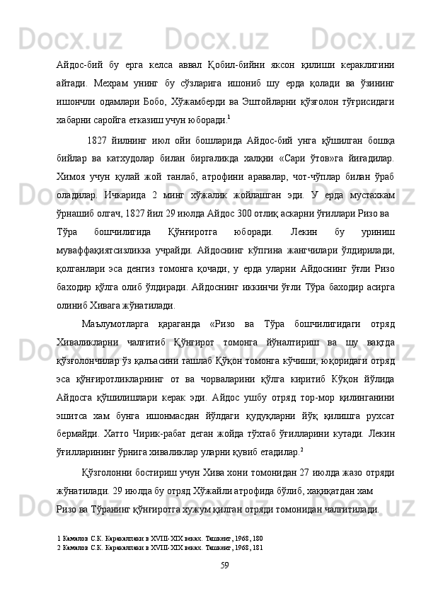 Айдос-бий   бу   ерга   келса   аввал   Қобил-бийни   яксон   қилиши   кераклигини
айтади.   Мехрам   унинг   бу   сўзларига   ишониб   шу   ерда   қолади   ва   ўзининг
ишончли   одамлари   Бобо,   Хўжамберди   ва   Эштойларни   қўзғолон   тўғрисидаги
хабарни саройга етказиш учун юборади. 1
  
  1827   йилнинг   июл   ойи   бошларида   Айдос-бий   унга   қўшилган   бошқа
бийлар   ва   катхудолар   билан   биргаликда   халқни   «Сари   ўтов»га   йиғадилар.
Химоя   учун   қулай   жой   танлаб,   атрофини   аравалар,   чот-чўплар   билан   ўраб
оладилар.   Ичкарида   2   минг   хўжалик   жойлашган   эди.   У   ерда   мустахкам
ўрнашиб олгач, 1827 йил 29 июлда Айдос 300 отлиқ аскарни ўғиллари Ризо ва 
Тўра   бошчилигида   Қўнғиротга   юборади.   Лекин   бу   уриниш
муваффақиятсизликка   учрайди.   Айдоснинг   кўпгина   жангчилари   ўлдирилади,
қолганлари   эса   денгиз   томонга   қочади,   у   ерда   уларни   Айдоснинг   ўғли   Ризо
баходир   қўлга   олиб   ўлдиради.   Айдоснинг   иккинчи   ўғли   Тўра   баходир   асирга
олиниб Хивага жўнатилади. 
Маълумотларга   қараганда   «Ризо   ва   Тўра   бошчилигидаги   отряд
Хиваликларни   чалғитиб   Қўнғирот   томонга   йўналтириш   ва   шу   вақтда
қўзғолончилар ўз қалъасини ташлаб Қўқон томонга кўчиши, юқоридаги отряд
эса   қўнғиротликларнинг   от   ва   чорваларини   қўлга   киритиб   Кўқон   йўлида
Айдосга   қўшилишлари   керак   эди.   Айдос   ушбу   отряд   тор-мор   қилинганини
эшитса   хам   бунга   ишонмасдан   йўлдаги   қудуқларни   йўқ   қилишга   рухсат
бермайди.   Хатто   Чирик-рабат   деган   жойда   тўхтаб   ўғилларини   кутади.   Лекин
ўғилларининг ўрнига хиваликлар уларни қувиб етадилар. 2
 
Қўзголонни бостириш учун Хива хони томонидан 27 июлда жазо отряди
жўнатилади. 29 июлда бу отряд Хўжайли атрофида бўлиб, хақиқатдан хам 
Ризо ва Тўранинг қўнғиротга хужум қилган отряди томонидан чалғитилади. 
1  Камалов С.К .  Каракалпаки в ХVIII-XIX веках. Ташкент, 1968, 180 
2  Камалов С.К .  Каракалпаки в ХVIII-XIX веках. Ташкент, 1968, 181 
  59   