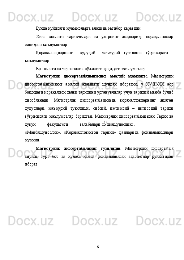 Бунда қуйидаги муаммоларга алоҳида эътибор қаратдик. 
- Хива   хонлиги   тарихчилари   ва   уларнинг   асарларида   қорақалпоқлар
ҳақидаги маълумотлар. 
- Қорақалпоқларнинг  худудий  маъмурий  тузилиши  тўғрисидаги
маълумотлар  
- Ер эгалиги ва чорвачилик хўжалиги ҳақидаги маълумотлар.  
Магистрлик   диссертatsiяимизнинг   амалий   аҳамияти.   Магистрлик
диссертatsiяимизниг   амалий   аҳамияти   шундан   иборатки,   у   ХVIII-ХХ   аср
бошидаги қорақалпоқ халқи тарихини урганувчилар учун тарихий манба бўлиб
ҳисобланади.   Магистрлик   диссертatsiяимизда   қорақалпоқларнинг   яшаган
худудлари,   маъмурий   тузилиши,   сие�сий,   ижтимоий   –   иқтисодий   тарихи
тўғрисидаги   маълумотлар   берилган.   Магистрлик   диссертatsiямиздан   Тарих   ва
ҳуқуқ  факультети  талабалари  «Ўлкашунослик»,  
«Манбашунослик»,   «Қорақалпоғистон   тарихи»   фанларида   фойдаланишлари
мумкин. 
Магистрлик   диссертatsiянинг   тузилиши.   Магистрлик   диссертatsiя
кириш,   тўрт   боб   ва   хулоса   ҳамда   фойдаланилган   адаби	
е�тлар   рўйхатидан
иборат. 
  6   