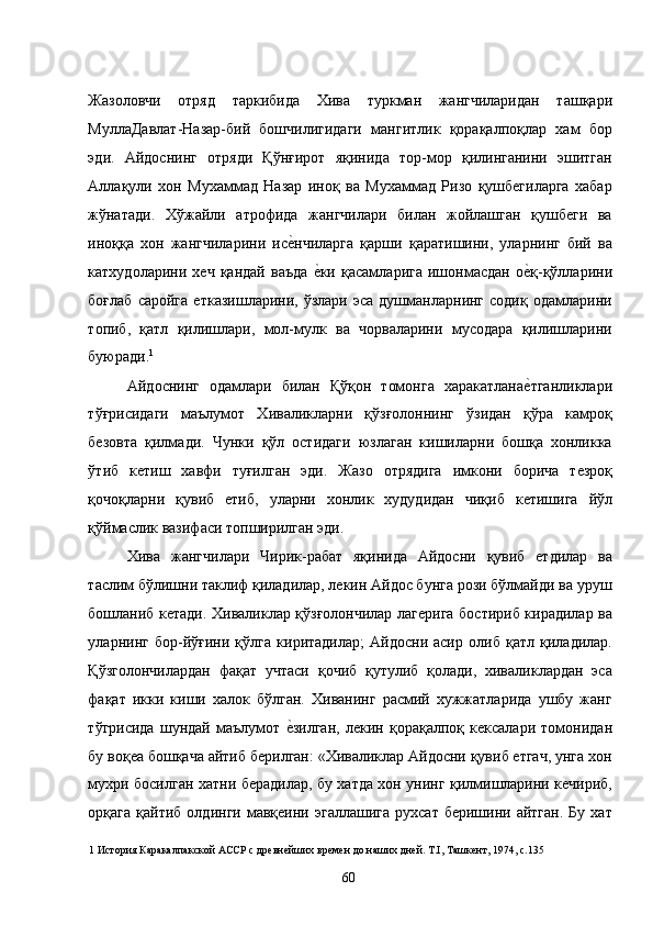 Жазоловчи   отряд   таркибида   Хива   туркман   жангчиларидан   ташқари
МуллаДавлат-Назар-бий   бошчилигидаги   мангитлик   қорақалпоқлар   хам   бор
эди.   Айдоснинг   отряди   Қўнғирот   яқинида   тор-мор   қилинганини   эшитган
Аллақули   хон   Мухаммад   Назар   иноқ   ва   Мухаммад   Ризо   қушбегиларга   хабар
жўнатади.   Хўжайли   атрофида   жангчилари   билан   жойлашган   қушбеги   ва
иноққа   хон   жангчиларини   исе�нчиларга   қарши   қаратишини,   уларнинг   бий   ва
катхудоларини   хеч   қандай   ваъда  	
е�ки   қасамларига   ишонмасдан   о	е�қ-қўлларини
боғлаб   саройга   етказишларини,  ўзлари   эса   душманларнинг  содиқ   одамларини
топиб,   қатл   қилишлари,   мол-мулк   ва   чорваларини   мусодара   қилишларини
буюради. 1
 
Айдоснинг   одамлари   билан   Қўқон   томонга   харакатлана
е�тганликлари
тўғрисидаги   маълумот   Хиваликларни   қўзғолоннинг   ўзидан   қўра   камроқ
безовта   қилмади.   Чунки   қўл   остидаги   юзлаган   кишиларни   бошқа   хонликка
ўтиб   кетиш   хавфи   туғилган   эди.   Жазо   отрядига   имкони   борича   тезроқ
қочоқларни   қувиб   етиб,   уларни   хонлик   худудидан   чиқиб   кетишига   йўл
қўймаслик вазифаси топширилган эди. 
Хива   жангчилари   Чирик-рабат   яқинида   Айдосни   қувиб   етдилар   ва
таслим бўлишни таклиф қиладилар, лекин Айдос бунга рози бўлмайди ва уруш
бошланиб кетади. Хиваликлар қўзғолончилар лагерига бостириб кирадилар ва
уларнинг   бор-йўғини   қўлга   киритадилар;   Айдосни   асир   олиб   қатл   қиладилар.
Қўзголончилардан   фақат   учтаси   қочиб   қутулиб   қолади,   хиваликлардан   эса
фақат   икки   киши   халок   бўлган.   Хиванинг   расмий   хужжатларида   ушбу   жанг
тўгрисида   шундай   маълумот  	
е�зилган,   лекин   қорақалпоқ   кексалари   томонидан
бу воқеа бошқача айтиб берилган: «Хиваликлар Айдосни қувиб етгач, унга хон
мухри босилган хатни берадилар, бу хатда хон унинг қилмишларини кечириб,
орқага   қайтиб  олдинги  мавқеини  эгаллашига   рухсат  беришини  айтган.   Бу  хат
1  История Каракалпакской АССР с древнейших времен до наших дней. Т.I, Ташкент, 1974, с.135 
  60   