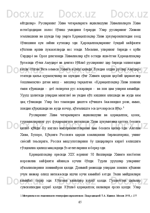 айтдилар».   Русларнинг   Хива   чегараларига   яқинлашуви   Хиваликларга   Хива
истибдодидан   холос   бўлиш   умидини   берарди.   Улар   русларнинг   Хивани
эгаллашини   ва   шунда   бир   умрга   Қорақалпоқлар   Хива   ҳукумронлигидан   озод
бўлишини   кун   сайин   кутишар   эди.   Қароқалпоқларнинг   бундай   кайфияти
кўпгина   архив   хужжатларда   акс   этади.   Масалан,   уларнинг   бирида   «   қуйи
Сирдаре�  ва   Орол   денгизида   Хиваликлар   қўл   остида   яша	е�тган   Қорақалпоқлар
ўртасида   гў	
е�ки   Амудар	е�  ва   денгиз   бўйлаб   русларнинг   ҳар   бирида   элликтадан
киши бўлган ўнта кемаси Хивага юриш қилади. Бундан олдин руслар Амудар	
е�
этагида   қалъа   қурмоқчилар   ва   шундан   сўнг   Хивага   қарши   ҳарбий   ҳаракатлар
бошламоқчи»   деган   миш   -     мишлар   тарқалган.   «Қорақалпоқлар   Хива   хонини
е	
�мон   кўришади   -     деб   гапирган   рус   аскарлари   -     ва   хон   ҳам   уларни   аямайди.
Уруш   ҳолатида   улардан   минглаб   ва   ундан   кўп   кишини   олишади   ва   жуда   кам
ҳақ   тўлашади.   Улар   биз   томондан   даштга   кўчишга   бажонидил   рози,   аммо,
хондан қўрқишади ва жуда ночор, қўзғалишга эса ҳеч нарсаси йўқ». 1
 
Русларнинг   Хива   чегараларига   яқинлашуви   ва   қорақалпоқ,   қозоқ,
туркманларнинг рус фуқаролигига интилиши Хива ҳукуматини қаттиқ безовта
қилиб   қўйди.   Бу   инглиз   империалистларини   ҳам   безовта   қилар   эди.   Англия
Хива,   Бухоро,   Қўқонга   Россияга   қарши   коалицияни   бирлаштириш,   унинг
си
е�сий   таъсирига,   Россия   маҳсулотларини   бу   шаҳарларга   кириб   келишига
тўсқинлик қилиш мақсадида ўз агентларини юборар эди.  
Қорақалпоқлар   орасида   XIX   асрнинг   50   йилларида   Хивага   нисбатан
норозилик   кайфияти   айниқса   кучли   бўлди.   Турли   урушлар   уларнинг
хўжаликларини   хонавайрон   қилди.   Доимий   равишда   улардан   хонлик   қўшини
учун   навкар   олиш   натижасида   ишчи   кучи   камайиб   кетди.   Экин   майдонлари
камайиб   борар   эди.   Кўпгина   каналлар   қуриб   қолди.   Гулла	
е�тган   далалар
сувсизликдан   қуриб   қолди.   Кўплаб   қорақалпоқ   оилалари   ерсиз   қолди.   Улар
1  Материалы и исследования по этнографии каракалпаков. Под редакцией Т.А. Жданко. Москва 1958, с.177 
  65   