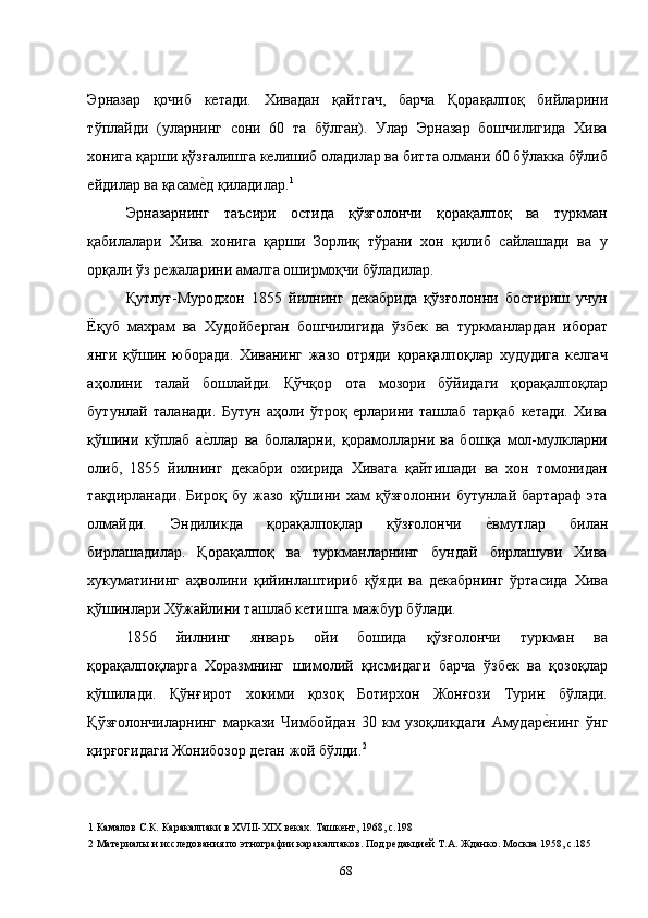 Эрназар   қочиб   кетади.   Хивадан   қайтгач,   барча   Қорақалпоқ   бийларини
тўплайди   (уларнинг   сони   60   та   бўлган).   Улар   Эрназар   бошчилигида   Хива
хонига қарши қўзғалишга келишиб оладилар ва битта олмани 60 бўлакка бўлиб
ейдилар ва қасаме�д қиладилар. 1
  
Эрназарнинг   таъсири   остида   қўзғолончи   қорақалпоқ   ва   туркман
қабилалари   Хива   хонига   қарши   Зорлиқ   тўрани   хон   қилиб   сайлашади   ва   у
орқали ўз режаларини амалга оширмоқчи бўладилар. 
Қутлуғ-Муродхон   1855   йилнинг   декабрида   қўзғолонни   бостириш   учун
Ёқуб   махрам   ва   Худойберган   бошчилигида   ўзбек   ва   туркманлардан   иборат
янги   қўшин   юборади.   Хиванинг   жазо   отряди   қорақалпоқлар   худудига   келгач
аҳолини   талай   бошлайди.   Қўчқор   ота   мозори   бўйидаги   қорақалпоқлар
бутунлай   таланади.   Бутун   аҳоли   ўтроқ   ерларини   ташлаб   тарқаб   кетади.   Хива
қўшини   кўплаб   а
е�ллар   ва   болаларни,   қорамолларни   ва   бошқа   мол-мулкларни
олиб,   1855   йилнинг   декабри   охирида   Хивага   қайтишади   ва   хон   томонидан
тақдирланади.   Бироқ   бу   жазо   қўшини   хам   қўзғолонни   бутунлай   бартараф   эта
олмайди.   Эндиликда   қорақалпоқлар   қўзғолончи  	
е�вмутлар   билан
бирлашадилар.   Қорақалпоқ   ва   туркманларнинг   бундай   бирлашуви   Хива
хукуматининг   аҳволини   қийинлаштириб   қўяди   ва   декабрнинг   ўртасида   Хива
қўшинлари Хўжайлини ташлаб кетишга мажбур бўлади.  
1856   йилнинг   январь   ойи   бошида   қўзғолончи   туркман   ва
қорақалпоқларга   Хоразмнинг   шимолий   қисмидаги   барча   ўзбек   ва   қозоқлар
қўшилади.   Қўнғирот   хокими   қозоқ   Ботирхон   Жонғози   Турин   бўлади.
Қўзғолончиларнинг   маркази   Чимбойдан   30   км   узоқликдаги   Амудар	
е�нинг   ўнг
қирғоғидаги Жонибозор деган жой бўлди. 2
  
1  Камалов С.К .  Каракалпаки в ХVIII-XIX веках. Ташкент, 1968, с.198 
2  Материалы и исследования по этнографии каракалпаков. Под редакцией Т.А. Жданко. Москва 1958, с.185 
  68   