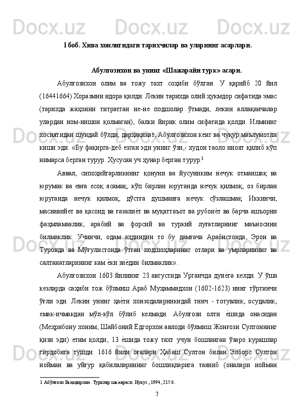 I боб. Хива хонлигидаги тарихчилар ва уларнинг асарлари. 
 
Абулғозихон ва унинг «Шажарайи турк» асари. 
Абулғозихон   олим   ва   тожу   тахт   соҳиби   бўлган.   У   қарийб   20   йил
(16441664) Хоразмни идора қилди. Лекин тарихда олий ҳукмдор сифатида эмас
(тарихда   жаҳонни   титратган   не-не   подшолар   ўтмади,   лекин   аллақанчалар
улардан   ном-нишон   қолмаган),   балки   йирик   олим   сифатида   қолди.   Илмнинг
хосиятидан шундай бўлди, дарҳақиқат, Абулғозихон кенг ва чуқур маълумотли
киши эди. «Бу фақирга-деб езган эди унинг ўзи,- худои таоло иноят қилиб кўп
нимарса берган турур. Хусусан уч ҳунар берган турур. 1
  
Аввал,   сипоҳийгарликнинг   қонуни   ва   йусуниким   нечук   отманшақ   ва
юрумак   ва   евға   есоқ   ясамақ,   кўп   бирлан   юруганда   нечук   қилмоқ,   оз   бирлан
юруганда   нечук   қилмоқ,   дўстға   душманға   нечук   сўзлашмақ.   Иккинчи,
маснавийет ва қасоид  ва ғазалие�т  ва муқаттаъот  ва  рубои	е�т ва барча  ашъорни
фаҳмламаклик,   арабий   ва   форсий   ва   туркий   луғатларнинг   маъносини
билмаклик.   Учинчи,   одам   аҳдиндин   то   бу   дамғача   Арабистонда,   Эрон   ва
Туронда   ва   Мўғулистонда   ўтган   подшоҳларнинг   отлари   ва   умрларининг   ва
салтанатларининг кам 	
е�ки зи	е�дин билмаклик». 
Абулғозихон   1603   йилнинг   23   августида   Урганчда   дун	
е�га   келди.   У   ўша
кезларда   саҳиби   тож   бўлмиш   Араб   Муҳаммадхон   (1602-1623)   нинг   тўртинчи
ўғли   эди.   Лекин   унинг   ҳа	
е�ти   хонзодаларникидай   тинч   -   тотувлик,   осудалик,
емак-ичмакдан   мўл-кўл   бўлиб   келмади.   Абулғози   олти  	
е�шида   онасидан
(Меҳрибону хоним, Шайбоний Ёдгорхон авлоди бўлмиш Жонғози Султоннинг
қизи   эди)   етим   қолди,   13  	
е�шида   тожу   тахт   учун   бошланган   ўзаро   курашлар
гирдобига   тушди.   1616   йили   оғалари   Ҳабаш   Султон   билан   Элборс   Султон
нойман   ва   уйғур   қабилаларининг   бошлиқларига   таяниб   (оналари   нойман
1  Абўлғози Баҳодирхон. Турклар шажараси. Нукус, 1994, 215 б. 
  7   