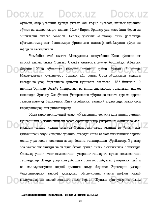 бўласан,   агар   уларнинг   қўлида   ўлсанг   хам   кофир   бўласан,   яхшиси   курашни
тўхтат   ва   хиваликларга   таслим   бўл». 1
  Бироқ   Эрназар   рад   жавобини   берди   ва
эшонларни   хайдаб   юборди.   Бердақ   ўзининг   «Эрназар   бий»   достонида
қўзғолончиларнинг   бошлиқлари   ўртасидаги   ихтилоф   сабабларини   тўғри   ва
ифодали тасвирлайди. 
Чимбойга   етиб   келгач   Махмудние�з   ясовулбоши   Хива   қўшинининг
асосий   қисми   билан   Эрназар   Олакўз   қалъасига   хужум   бошлайди.   Афтидан
биргина   Хива   қўшинига   қалъани   эгаллаш   қийин   бўлган.   8   июнда
Махмудни	
е�зга   Қутлимурод   бошлиқ   кўп   сонли   Орол   қўшинлари  	е�рдамга
келади   ва   улар   биргаликда   қалъани   қуршовга   оладилар.   1856   йилнинг   12
июнида   Эрназар   Олакўз   ўлдирилади   ва   қалъа   хиваликлар   томонидан   ишғол
қилинади.   Эрназар   Олакўзнинг   ўлдирилиши   тўғрисида   иккита   қарама   қарши
тахмин мавжуд: биринчиси, Хива саройининг тарихий 	
е�зувларида,  иккинчиси
қорақалпоқларнинг ривоятларида.  
Хива тарихчиси шундай 	
е�зади: «Ўзларининг чорасиз қолганини, душман
кучларининг устунлигини англаган қуршовдагилар ўзларининг жонини ва мол-
мулкини   сақлаб   қолиш   ниятида   Эрназардан   итоат   этишни   ва   ўзларининг
қилмишлари учун кечирим сўрашни, шафқат истаб ва қон тўкилишини олдини
олиш   учун   қалъа   калитини   ясовулбошига   топширишни   сўрайдилар.   Эрназар
эса   қайсарлик   қилади   ва   халқни  	
е�лғон   сўзлар   билан   тинчлантира   бошлайди.
Одамлар   унинг   итоат   этмаслигини,   уларнинг   гапларига   қулоқ   солмаслигини
тушундилар.   Шунда   улар   ясовулбошига   одам   юбориб,   агар   ўзларининг   ҳа	
е�ти
ва   мол-мулкларини   сақлаб   қолишга   ваъда   беришса   Эрназарни   ўзлари
ўлдиришларини   таклиф   қиладилар.   Ясовулбоши   уларга   шафқат   қилиб
молмулкларини   сақлаб   қолишга   ваъда   беради.   Шундан   сўнг   улар   хотиржам
1  Материалы по истории каракалпаков. - Москва-Ленинград, 1935, с.238. 
  70   