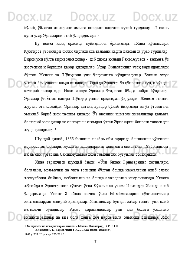 бўлиб,   ўйлаган   ишларини   амалга   ошириш   вақтини   кутиб   турдилар.   12   июнь
куни улар Эрназарни отиб ўлдирдилар». 1
 
Бу   воқеа   халқ   орасида   қуйидагича  е�ритилади:   «Хива   қўшинлари
Қўнғирот ўзбеклари билан биргаликда қалъани хафта давомида ўраб турдилар.
Бироқ уни қўлга киритолмадилар -  деб ҳикоя қилади Раим Ауезов -  қалъага ўз
жосусини   юборишга   қарор   қиладилар.   Улар   Эрназарнинг   узоқ   қариндошлари
бўлган   Желеке   ва   Шўнқирни   уни   ўлдиришга   кўндирадилар.   Бунинг   учун
уларга бек унвони ваъда қилинади. Одатда Эрназар ўз қўшинини тунда кўздан
кечириб   чиқар   эди.   Икки   жосус   Эрназар   ўтадиган   йўлда   пайдо   бўлдилар.
Эрназар   ўта	
е�тган   вақтда   Шўнқир   унинг   орқасидан   ўқ   узади.   Желеке   отишга
журъат   эта   олмайди.   Эрназар   қаттиқ   ярадор   бўлиб   йиқилади   ва   ўз   ўтовигача
эмаклаб   бориб   жон   таслим   қилади.   Ўз   овозини   эшитган   хиваликлар   қалъага
бостириб кирадилар ва аллақачон оламдан ўтган Эрназарни бошини танасидан
жудо қиладилар. 2
  
Шундай   қилиб,   1855   йилнинг   ноябрь   ойи   оҳирида   бошланган   қўзғолон
қорақалпоқ бийлари, мулла ва эшонларнинг хоинлиги оқибатида 1856 йилнинг
июнь ойи ўртасида Сайидмухаммадхон томонидан бутунлай бостирилди. 
Хива   тарихчиси   шундай  	
е�зади:   «Ўзи   билан   Эрназарнинг   хотинлари,
болалари,   мол-мулки   ва   унга   тегишли   бўлган   бошқа   нарсаларни   олиб   олган
ясовулбоши   бийлар,   юзбошилар   ва   бошқа   амалдорлар   хамрохлигида   Хивага
жўнайди.»   Эрназарнинг   тўнғич   ўғли   Кўжаке   ва   укаси   Искандар   Хивада   осиб
ўлдирилади.   Унинг   8   ойлик   кичик   ўғли   Мамбетназарни   қўзғолончилар
хиваликлардан  яшириб қоладилар.  Хиваликлар  бундан  хабар  топиб, уни  олиб
кетмоқчи   бўладилар.   Аммо   қорақалпоқлар   уни   қиз   болага   ўхшатиб
кийинтирадилар   ва   қиз   бола   хонга   хеч   нарса   қила   олмайди   дейдилар.   Хон
1  Материалы по истории каракалпаков. - Москва-Ленинград, 1935, с.138 
2  Камалов С.К .  Каракалпаки в ХVIII-XIX веках. Ташкент, 
1968,с.219  2
 Шу асар 220-221 б. 
  71   