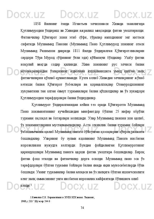   1858   йилнинг  е�зида   Игнатъев   элчихонаси   Хивада   эканлигида
Қутлимуродни   ўлдириш   ва   Хивадан   ажралиш   мақсадида   фитна   уюштирилди.
Фитначилар   Қўнғирот   хони   этиб   сўфи,   тўралар   авлодининг   энг   каттаси
сифатида   Мухаммад   Панони   (Мухаммад   Пано   Қутлимурод   хоннинг   отаси
Мухаммад   Рахимхон   даврида   1811   йилда   ўлдирилган   Қўнғиротликларни
сардори   Тўра   Мурод   сўфининг   ўғли   эди)   қўймоқчи   бўлдилар.   Ушбу   фитна
ноқулай   вақтда   содир   қилинди.   Хива   хонининг   рус   элчиси   билан
музокараларидан   ўзларининг   аҳволини   яхшиланишига   умид   қилган   халқ
фитначиларни қўллаб-қувватламади. Кузга келиб Хивадан элчиларнинг жўнаб
кетиши   билан   Қўнғирот   ўзбеклари   ва   қорақалпоқлар   Отамуродхоннинг
хукуматини   тан   олган  	
е�вмут   туркманлари   билан   қўшилдилар   ва   ўз   хукмдори
Қутлимуродни тарафдорлари билан ўлдирдилар. 
  Қутлимурот   ўлдирилганидан   кейин   тез   орада   Қўнғиротга   Мухаммад
Пано   хокимиятининг   кучайишидан   манфаатдор   бўлган   25   нафар   обрўли
туркман  оқсоқол  ва  ботирлари  келишади.  Улар  Мухаммад   панони  хон  қилиб,
ўз хокимиятларини мустахкамладилар. Аста секинлик билан туркман бойлари
ўзбошимчалик қилиб Мухаммад панога бўйсунган қозоқларни кўпроқ ранжита
бошладилар.   Уларнинг   бу   зулми   аҳолининг   Мухаммад   Панога   нисбатан
норозиликни   вужудга   келтирди.   Бундан   фойдаланган   Қутлимуротнинг
қариндошлари   Мухаммад   панога   қарши   фитна   уюштира   бошладилар.   Бироқ
фитна   фош   этилди   ва   фитначилар   дорга   осилди.   Мухаммад   пано   эса   ўз
тарафдорлари бўлган туркман бойлари билан янада яқин муносабатларда бўла
бошлади. Унинг туркманлар билан алоқаси ва ўз халқига бўлган ишончсизлиги
кенг халқ оммасининг унга нисбатан норозилик кайфиятида бўлишига олиб 
келди. 1
  
1  Камалов С.К .  Каракалпаки в ХVIII-XIX веках. Ташкент, 
1968,с.233  2
 Шу асар 244 б 
  74   