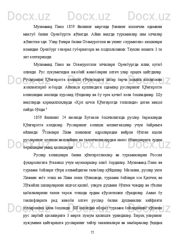 Мухаммад   Пано   1859   йилнинг   мартида   ўзининг   ишончли   одамини
мактуб   билан   Оренбургга   жўнатди.   Айни   вақтда   туркманлар   хам   элчилар
жўнатган эди. Улар ўзлари билан Отамуротхон ва унинг «хурматли» кишилари
номидан  Оренбург генерал  губернатори  ва подполковник Тяукин номига  3 та
хат келтиришди.  
Мухаммад   Пано   ва   Отамуротхон   элчилари   Оренбургда   илиқ   кутиб
олинди.   Рус   хукуматидан   ижобий   жавобларни   олгач   улар   орқага   қайтдилар.
Русларнинг   Қўнғиротга   келиши   тўғрисидаги   хабар   барча   хонлик   ахолисини
жонлантириб   юборди.   Айниқса   қулликдаги   одамлар   русларнинг   Қўнғиротга
келишидан алохида хурсанд бўлдилар ва бу ерга  қочиб кела бошладилар. Шу
вақтларда   қорақалпоқларда   «Қул   қочса   Қўнғиротда   топилади»   деган   мақол
пайдо бўлди. 2
 
1859   йилнинг   24   июнида   Бутаков   бошчилигида   руслар   баржаларда
Қўнғиротга   келдилар.   Русларнинг   келиши   мехнаткашлар   учун   байрамга
айланди.   Ўтовлари   Хива   хонининг   ядроларидан   вайрон   бўлган   аҳоли
русларнинг келиши вахшийлик ва талончиликлардан халос бўлишларига е�рдам
беришидан умид қилишарди. 
Руслар   келишлари   билан   қўнғиротликлар   ва   туркманларни   Россия
фуқаролигига   ўтказиш   учун   музокаралар   олиб   бордилар.   Мухаммад   Пано   ва
туркман бойлари тўғри келмайдиган талаблар қўйдилар. Масалан, руслар унга
Хивани   забт   этиш   ва   Хива   хони   бўлишида,   туркман   бойлари   эса   Қипчоқ   ва
Хўжайли шахарларини ишғол қилиб, уларга душман бўлган човдир ва гўклан
қабилаларини   талон   тарож   этишда  	
е�рдам   кўрсатишни   сўрадилар.   Аммо   бу
таклифларига   рад   жавоби   олгач   руслар   билан   душманлик   кайфияти
хукмронлик қила бошлади. 300 кишидан иборат туркман бойларининг қўшини
рус   харбий   қисмларига   3   марта   хужум   қилишга   уриндилар.   Бироқ   уларнинг
хужумини   қайтаришга   русларнинг   тай
е�р   эканликлари   ва   замбараклар   ўқидан
  75   