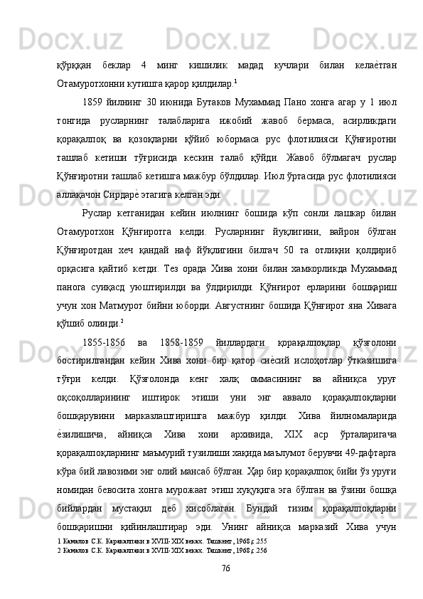 қўрққан   беклар   4   минг   кишилик   мадад   кучлари   билан   келае�тган
Отамуротхонни кутишга қарор қилдилар. 1
 
1859   йилнинг   30   июнида   Бутаков   Мухаммад   Пано   хонга   агар   у   1   июл
тонгида   русларнинг   талабларига   ижобий   жавоб   бермаса,   асирликдаги
қорақалпоқ   ва   қозоқларни   қўйиб   юбормаса   рус   флотилияси   Қўнғиротни
ташлаб   кетиши   тўғрисида   кескин   талаб   қўйди.   Жавоб   бўлмагач   руслар
Қўнғиротни ташлаб кетишга мажбур бўлдилар. Июл ўртасида рус флотилияси
аллақачон Сирдар	
е� этагига келган эди.  
Руслар   кетганидан   кейин   июлнинг   бошида   кўп   сонли   лашкар   билан
Отамуротхон   Қўнғиротга   келди.   Русларнинг   йуқлигини,   вайрон   бўлган
Қўнғиротдан   хеч   қандай   наф   йўқлигини   билгач   50   та   отлиқни   қолдириб
орқасига   қайтиб   кетди.   Тез   орада   Хива   хони   билан   хамкорликда   Мухаммад
панога   суиқасд   уюштирилди   ва   ўлдирилди.   Қўнғирот   ерларини   бошқариш
учун  хон  Матмурот   бийни  юборди.   Августнинг   бошида  Қўнғирот   яна  Хивага
қўшиб олинди. 2
  
1855-1856   ва   1858-1859   йиллардаги   қорақалпоқлар   қўзғолони
бостирилгандан   кейин   Хива   хони   бир   қатор   си	
е�сий   ислоҳотлар   ўтказишига
тўғри   келди.   Қўзғолонда   кенг   халқ   оммасининг   ва   айниқса   уруғ
оқсоқолларининг   иштирок   этиши   уни   энг   аввало   қорақалпоқларни
бошқарувини   марказлаштиришга   мажбур   қилди.   Хива   йилномаларида
е	
�зилишича,   айниқса   Хива   хони   архивида,   XIX   аср   ўрталаригача
қорақалпоқларнинг маъмурий тузилиши хақида маълумот берувчи 49-дафтарга
кўра бий лавозими энг олий мансаб бўлган. Ҳар бир қорақалпоқ бийи ўз уруғи
номидан   бевосита   хонга   мурожаат   этиш   хуқуқига   эга   бўлган   ва   ўзини   бошқа
бийлардан   мустақил   деб   хисоблаган.   Бундай   тизим   қорақалпоқларни
бошқаришни   қийинлаштирар   эди.   Унинг   айниқса   марказий   Хива   учун
1  Камалов С.К .  Каракалпаки в ХVIII-XIX веках. Ташкент, 1968,с.255 
2  Камалов С.К .  Каракалпаки в ХVIII-XIX веках. Ташкент, 1968,с.256 
  76   