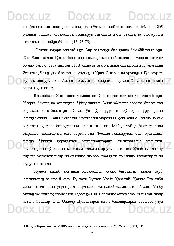 ноафзаллигини   такидлаш   жоиз,   бу   қўзғолон   пайтида   намое�н   бўлди.   1859
йилдан   бошлаб   қорақалпоқ   бошқарув   тизимида   янги   оталиқ   ва   бекларбеги
лавозимлари пайдо бўлди. 1
 (18. 73-75) 
  Оталиқ   юқори   мансаб   эди.   Бир   оталиққа   бир   қанча   бек   бўйсунар   эди.
Хон   ўзига   содиқ   бўлган   бекларни   оталиқ   қилиб   тайинлади   ва   уларни   назорат
қилиб   турди.   1859   йилдан   1870   йилгача   оталиқ   лавозимини   кенегес   уруғидан
Эрназар, Қолдаули-бескемпир уруғидан Ўроз, Ошомойли уруғидан Тўрамурот,
кўстамғали уруғидан Адаллар эгаллаган. Уларнинг барчаси Хива хонига яхши
хизмат қилганлар.  
Бекларбеги   Хива   хони   томонидан   ўрнатилган   энг   юқори   мансаб   эди.
Уларга   беклар   ва   оталиқлар   бўйсунишган.   Бекларбегилар   иккита   бирлашган
қорақалпоқ   қабилалари   бўлган   ўн   тўрт   уруғ   ва   қўнғирот   уруғларини
бошқаришган. Хонга бевосита бекларбеги мурожаат қила олган. Бундай тизим
қорақалпоқларни   бошқаришни   осонлаштирган.   Майда   чуйда   бахслар   энди
марказий   хокимиятга   етиб   бормас   эди.   Феодал   бошқарувда   янги   бўғиннинг
пайдо   бўлиши   қорақалпоқ   мехнаткашларини   эксплуатatsiя   қилишни,
солиқларнинг   ўсишини   таъминлаб   дехқонлар   учун   оғир   юк   бўлиб   тушди.   Бу
тадбир   қорақалпоқлар   жамиятини   синфий   табақалаштиришни   кучайтирди   ва
чуқурлаштирди.  
Хулоса   қилиб   айтганда   қорақалпоқ   халқи   бағрикенг,   калби   дар	
е�,
донишманд   ва   сақий   халқ.   Бу   халқ   Султан   Увайс   Қараний,   Ҳоким   Ота   киби
азиз авли	
е�ларнинг угутларидан куч олиб, маънавий маданияти бой халқ. Ушбу
мухаддас   тупроқ муҳаббати  Кунходжа  ва  Бердақни   булбулдай  сайраган  шоир
этган,   Эрназар   бий,   Олло	
е�р   Дўстназаров   киби   баҳодирларни   озодлик   учун
1  История Каракалпакской АССР с древнейших времен до наших дней. Т.I, Ташкент, 1974, с.151 
  77   