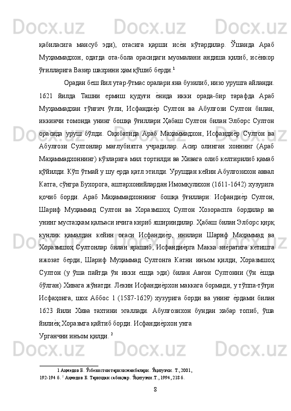 қабиласига   мансуб   эди),   отасига   қарши   исе�н   кўтардилар.   Ўшанда   Араб
Муҳаммадхон,   одатда   ота-бола   орасидаги   муомалани   андиша   қилиб,   ис	
е�нкор
ўғилларига Вазир шахрини ҳам қўшиб берди. 1
 
Орадан беш йил утар-ўтмас оралари яна бузилиб, низо урушга айланди. 
1621   йилда   Ташни   ермиш   қудуғи  	
е�нида   икки   орада-бир   тарафда   Араб
Муҳаммадхан   тўнғич   ўғли,   Исфанди	
е�р   Султон   ва   Абулғози   Султон   билан,
иккинчи  томонда  унинг  бошқа  ўғиллари  Ҳабаш   Султон  билан  Элборс  Султон
орасида   уруш   бўлди.   Оқибатида   Араб   Маҳаммадхон,   Исфанди	
е�р   Султон   ва
Абулғози   Султонлар   мағлубиятга   учрадилар.   Асир   олинган   хоннинг   (Араб
Маҳаммадхоннинг) кўзларига мил тортилди ва Хивага олиб келтирилиб қамаб
қўйилди. Кўп ўтмай у шу ерда қатл этилди. Урушдан кейин Абулғозихон аввал
Катга, сўнгра Бухорога, аштархонийлардан Имомқулихон (1611-1642) хузурига
қочиб   борди.   Араб   Маҳаммадхоннинг   бошқа   ўғиллари:   Исфанди
е�р   Султон,
Шариф   Муҳаммад   Султон   ва   Хоразмшоҳ   Султон   Хозораспга   бордилар   ва
унинг мустаҳкам қалъаси ичига кириб яшириндилар. Ҳабаш билан Элборс қирқ
кунлик   қамалдан   кейин   оғаси   Исфанди	
е�р,   инилари   Шариф   Маҳаммад   ва
Хоразмшоҳ   Султонлар   билан   ярашиб,   Исфанди	
е�рга   Макка   зи	е�ратига   кетишга
ижозат   берди,   Шариф   Муҳаммад   Султонга   Катни   инъом   қилди,   Хоразмшоҳ
Султон   (у   ўша   пайтда   ўн   икки   ешда   эди)   билан   Авғон   Султонни   (ўн  	
е�шда
бўлган) Хивага жўнатди. Лекин Исфанди	
е�рхон маккага бормади, у тўппа-тўғри
Исфаҳонга,   шох   Аббос   1   (1587-1629)   хузурига   борди   ва   унинг  	
е�рдами   билан
1623   йили   Хива   тахтини   эгаллади.   Абулғозихон   бундан   хабар   топиб,   ўша
йили	
е�қ Хоразмга қайтиб борди. Исфанди	е�рхон унга 
Урганчни инъом қилди.  2
 
1  Аҳмедов Б. Ўзбекистон тарихи манбалари. Ўқитувчи. Т., 2001, 
192-194 б.  2
 Аҳмедов Б. Тарихдан сабоқлар. Ўқитувчи.Т., 1994, 218 б. 
  8   