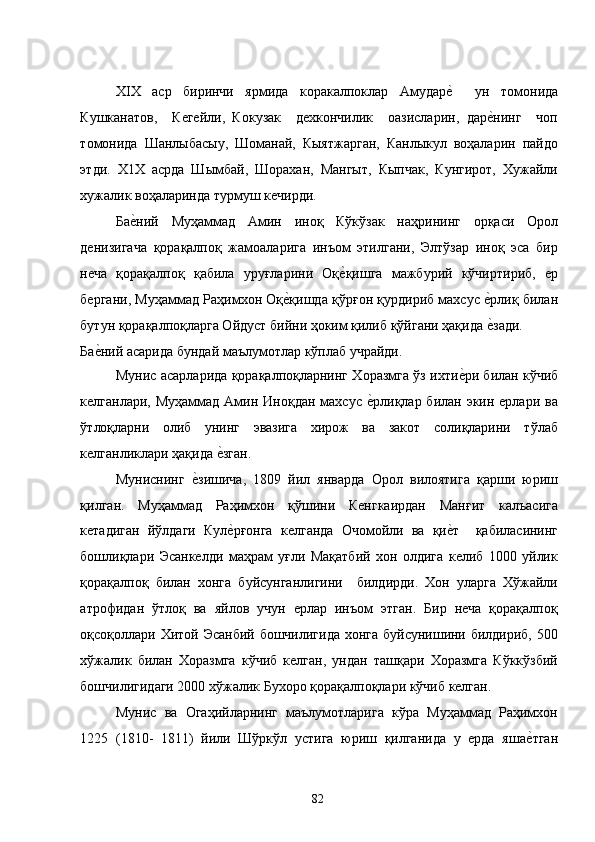 ХIХ   аср   биринчи   ярмида   коракалпоклар   Амударе�    ун   томонида
Кушканатов,     Кегейли,   Кокузак     дехкончилик     оазисларин,   дар	
е�нинг     чоп
томонида   Шанлыбасыу,   Шоманай,   Кыятжарган,   Канлыкул   воҳаларин   пайдо
этди.   Х1Х   асрда   Шымбай,   Шорахан,   Мангыт,   Кыпчак,   Кунгирот,   Хужайли
хужалик воҳаларинда турмуш кечирди. 
Ба	
е�ний   Муҳаммад   Амин   иноқ   Кўкўзак   наҳрининг   орқаси   Орол
денизигача   қорақалпоқ   жамоаларига   инъом   этилгани,   Элтўзар   иноқ   эса   бир
неча   қорақалпоқ   қабила   уруғларини   Оқ	
е�қишга   мажбурий   кўчиртириб,   ер
бергани, Муҳаммад Раҳимхон Оқ	
е�қишда қўрғон қурдириб махсус 	е�рлиқ билан
бутун қорақалпоқларга Ойдуст бийни ҳоким қилиб қўйгани ҳақида 
е�зади. 
Ба	
е�ний асарида бундай маълумотлар кўплаб учрайди.  
Мунис асарларида қорақалпоқларнинг Хоразмга ўз ихти	
е�ри билан кўчиб
келганлари, Муҳаммад Амин Иноқдан махсус 	
е�рлиқлар билан экин ерлари ва
ўтлоқларни   олиб   унинг   эвазига   хирож   ва   закот   солиқларини   тўлаб
келганликлари ҳақида 	
е�зган.  
Муниснинг  	
е�зишича,   1809   йил   январда   Орол   вилоятига   қарши   юриш
қилган.   Муҳаммад   Раҳимхон   қўшини   Кенгкаирдан   Манғит   калъасига
кетадиган   йўлдаги   Кул	
е�рғонга   келганда   Очомойли   ва   қи	е�т     қабиласининг
бошлиқлари   Эсанкелди   маҳрам   уғли   Мақатбий   хон   олдига   келиб   1000   уйлик
қорақалпоқ   билан   хонга   буйсунганлигини     билдирди.   Хон   уларга   Хўжайли
атрофидан   ўтлоқ   ва   яйлов   учун   ерлар   инъом   этган.   Бир   неча   қорақалпоқ
оқсоқоллари Хитой Эсанбий бошчилигида хонга буйсунишини билдириб, 500
хўжалик   билан   Хоразмга   кўчиб   келган,   ундан   ташқари   Хоразмга   Кўккўзбий
бошчилигидаги 2000 хўжалик Бухоро қорақалпоқлари кўчиб келган.  
Мунис   ва   Огаҳийларнинг   маълумотларига   кўра   Муҳаммад   Раҳимхон
1225   (1810-   1811)   йили   Шўркўл   устига   юриш   қилганида   у   ерда   яша	
е�тган
  82   