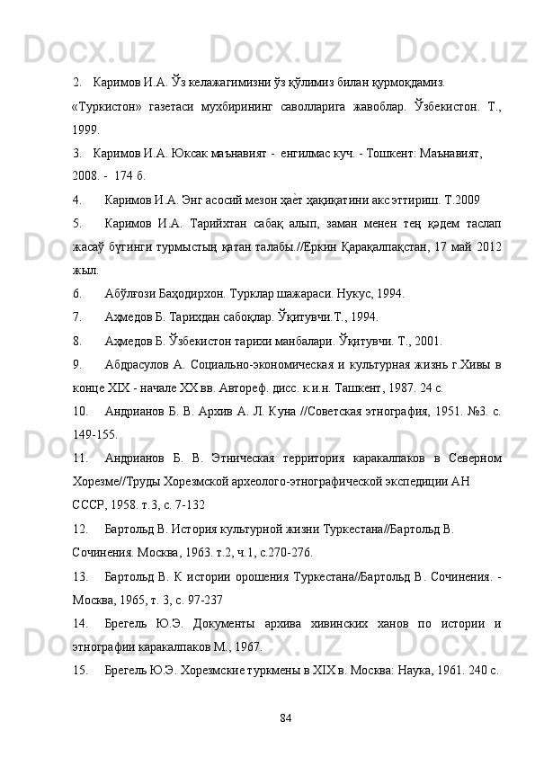 2. Каримов И.А. Ўз келажагимизни ўз қўлимиз билан қурмоқдамиз. 
«Туркистон»   газетаси   мухбирининг   саволларига   жавоблар.   Ўзбекистон.   Т.,
1999. 
3. Каримов И.А. Юксак маънавият -  енгилмас куч. - Тошкент: Маънавият, 
2008. -  174 б. 
4. Каримов И.А. Энг асосий мезон ҳае�т ҳақиқатини акс эттириш. Т.2009 
5. Каримов   И.А.   Тарийхтан   сабақ   алып,   заман   менен   тең   қәдем   таслап
жасаў бүгинги  турмыстың қатан талабы.//Еркин Қарақалпақстан,  17 май 2012
жыл.  
6. Абўлғози Баҳодирхон. Турклар шажараси. Нукус, 1994. 
7. Аҳмедов Б. Тарихдан сабоқлар. Ўқитувчи.Т., 1994. 
8. Аҳмедов Б. Ўзбекистон тарихи манбалари. Ўқитувчи. Т., 2001. 
9. Абдрасулов   А.   Социально-экономическая   и   культурная   жизнь   г.Хивы   в
конце XIX - начале XX вв. Автореф. дисс. к.и.н. Ташкент, 1987. 24 с. 
10. Андрианов Б. В. Архив А. Л. Куна //Советская этнография, 1951. №3. с.
149-155. 
11. Андрианов   Б.   В.   Этническая   территория   каракалпаков   в   Северном
Хорезме//Труды Хорезмской археолого-этнографической экспедиции АН 
СССР, 1958. т.3, с. 7-132 
12. Бартольд В. История культурной жизни Туркестана//Бартольд В. 
Сочинения. Москва, 1963. т.2, ч.1, с.270-276. 
13. Бартольд В.  К истории орошения  Туркестана//Бартольд  В.  Сочинения.  -
Москва, 1965, т. 3, с. 97-237 
14. Брегель   Ю.Э.   Документы   архива   хивинских   ханов   по   истории   и
этнографии каракалпаков М., 1967. 
15. Брегель Ю.Э. Хорезмские туркмены в XIX в. Москва: Наука, 1961. 240 с.
  84   