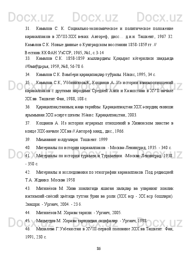 31. Камалов   С.   К.   Социалъно-экономическое   и   политическое   положение
каракалпаков   в   ХVIII-XIX   веках.   Автореф,   дисс…   д.и.н.   Ташкент,   1967   32.
Камалов С.К. Новые данные о Кунградском восстании 1858-1859 гг. // 
Вестник ККФАН УзССР, 1965, №1, с.3-14 
33. Камалов   С.К.   1858-1859   жыллардағы   Қоңырат   к терилиси   хаққьндаӛ
//Әмиўдәрья, 1959, №8, 56-78 б. 
34. Камалов С.К. Вамбери қарақапақлар туўралы. Н кис, 1995, 34 с. 	
ӛ
35. Камалов   С.К,   УббиниязовЖ,   Кощанов   А.  Из   истории   взаимоотношений
каракалпаков   с   другими   народами   Средней   Азии   и   Казахстана   в   ХVII-начале
XX вв. Ташкент:Фан, 1988, 108 с. 
36. Қарақалпақстанның жаңа тарийхы. Қарақалпақстан ХIХ әсирдиң екинши
ярымынан ХХI әсирге шекем. Н кис: Қарақалпақстан, 2003. 	
ӛ
37. Кощанов   А.   Из   истории   аграрных   отношений   в   Хивинском   ханстве   в
конце XIX-начале ХХ вв // Автореф.канд,, дис., 1966. 
39. Маънавият юлдузлари. Тошкент. 1999 
40. Материалы по истории каракалпаков. - Москва-Ленинград, 1935. - 340 с. 
41. Материалы по истории туркмен и Туркмении. -Москва-Ленинград. 1938.
- 350 с. 
42. Материалы и исследования по этнографии каракалпаков. Под редакцией
Т.А. Жданко. Москва 1958 
43. Матни	
е�зов   М.   Хива   хонлигида   яшаган   халқлар   ва   уларнинг   хонлик
ижтимоий-си
е�сий   ҳа	е�тида   тутган   ўрни   ва   роли   (XIX   аср   -   XX   аср   бошлари).
2нашри. - Урганч, 2004. - 23 б. 
44. Матни	
е�зов М. Хоразм тарихи. - Урганч, 2005.  
45. Маҳмудов М. Хоразм тарихидан саҳифалар. - Урганч, 1998.  
46. Михалева Г.Узбекистан в ХVIII-первой половине XIX вв.Ташкент: Фан,
1991, 230 с. 
  86   