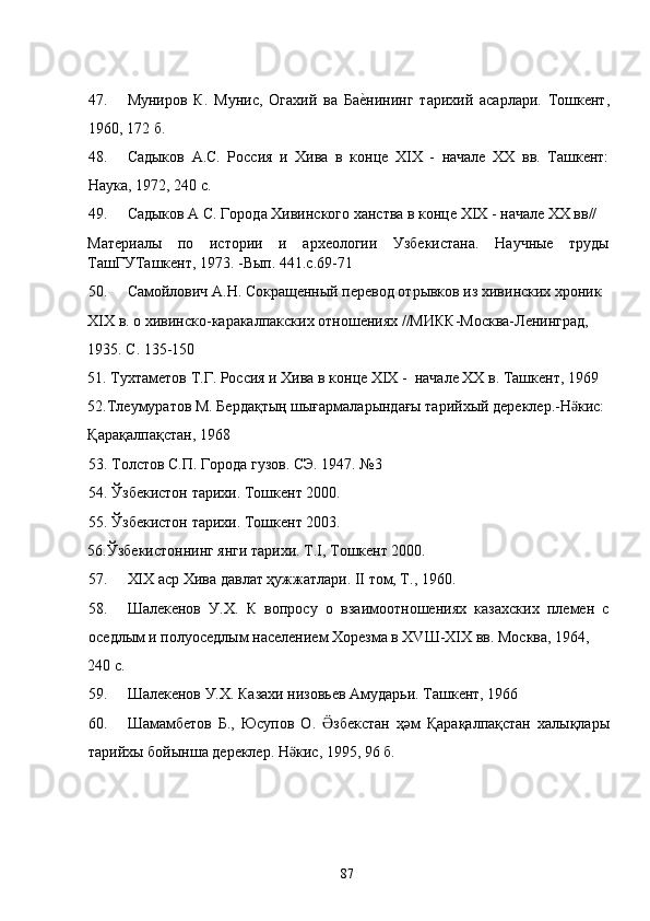 47. Муниров   К.   Мунис,   Огахий   ва   Бае�нининг   тарихий   асарлари.   Тошкент,
1960, 172 б. 
48. Садыков   А.С.   Россия   и   Хива   в   конце   XIX   -   начале   XX   вв.   Ташкент:
Наука, 1972, 240 с.  
49. Садыков А С. Города Хивинского ханства в конце XIX - начале XX вв//  
Материалы   по   истории   и   археологии   Узбекистана.   Научные   труды
ТашГУТашкент, 1973. -Вып. 441.с.69-71 
50. Самойлович А.Н. Сокращенный перевод отрывков из хивинских хроник 
XIX в. о хивинско-каракалпакских отношениях //МИКК-Москва-Ленинград, 
1935. С. 135-150 
51. Тухтаметов Т.Г. Россия и Хива в конце ХIХ -  начале ХХ в. Ташкент, 1969 
52.Тлеумуратов М. Бердақтың шығармаларындағы тарийхый дереклер.-Н кис: 	
ӛ
Қарақалпақстан, 1968 
53. Толстов С.П. Города гузов. СЭ. 1947. №3 
54. Ўзбекистон тарихи. Тошкент 2000. 
55. Ўзбекистон тарихи. Тошкент 2003. 
56.Ўзбекистоннинг янги тарихи. Т.I, Тошкент 2000. 
57. XIX аср Хива давлат ҳужжатлари. II том, Т., 1960. 
58. Шалекенов   У.X.   К   вопросу   о   взаимоотношениях   казахских   племен   с
оседлым и полуоседлым населением Хорезма в ХVШ-XIX вв. Москва, 1964, 
240 с. 
59. Шалекенов У.X. Казахи низовьев Амударьи. Ташкент, 1966  
60. Шамамбетов   Б.,   Юсупов   О.   збекстан   ҳәм   Қарақалпақстан   халықлары	
Ӛ
тарийхы бойынша дереклер. Н кис, 1995, 96 б. 	
ӛ
  
 
 
  87   