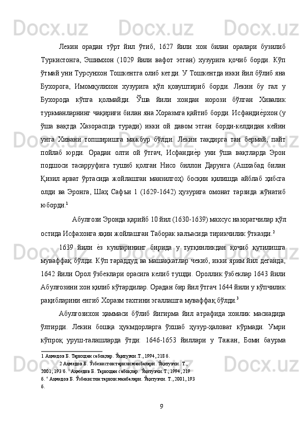 Лекин   орадан   тўрт   йил   ўтиб,   1627   йили   хон   билан   оралари   бузилиб
Туркистонга,   Эшимхон   (1029   йили   вафот   этган)   хузурига   қочиб   борди.   Кўп
ўтмай уни Турсунхон Тошкентга олиб кетди. У Тошкентда икки йил бўлиб яна
Бухорога,   Имомқулихон   хузурига   қўл   қовуштириб   борди.   Лекин   бу   гал   у
Бухорода   кўпга   қолмайди.   Ўша   йили   хондан   норози   бўлган   Хивалик
туркманларнинг чақириғи билан яна Хоразмга қайтиб борди. Исфандие�рхон (у
ўша   вақтда   Хазораспда   туради)   икки   ой   давом   этган   борди-келдидан   кейин
унга   Хивани   топширишга   мажбур   бўлди.   Лекин   тақдирга   тан   бермай,   пайт
пойлаб   юрди.   Орадан   олти   ой   ўтгач,   Исфанди	
е�р   уни   ўша   вақтларда   Эрон
подшоси   тасарруфига   тушиб   қолган   Нисо   биллон   Дарунга   (Ашхабад   билан
Қизил   арват   ўртасида   жойлашган   манзилгоҳ)   босқин   қилишда   айблаб   ҳибсга
олди   ва   Эронга,   Шаҳ   Сафъи   1   (1629-1642)   ҳузурига   омонат   тарзида   жўнатиб
юборди. 1
  
Абулғози Эронда қарийб 10 йил (1630-1639) махсус назоратчилар қўл 
остида Исфахонга яқин жойлашган Таборак калъасида тирикчилик ўтказди. 2
   
1639   йили  	
е�з   кунларининг   бирида   у   тутқинликдан   қочиб   қутилишга
муваффақ бўлди. Кўп тараддуд ва машақкатлар чекиб, икки ярим йил деганда,
1642 йили Орол ўзбеклари орасига келиб тушди. Ороллик ўзбеклар 1643 йили
Абулғозини хон қилиб кўтардилар. Орадан бир йил ўтгач 1644 йили у кўпчилик
рақибларини енгиб Хоразм тахтини эгаллашга муваффақ бўлди. 3
  
Абулғозихон   ҳаммаси   бўлиб   йигирма   йил   атрафида   хонлик   маснадида
ўлтирди.   Лекин   бошқа   ҳукмдорларга   ўхшаб   ҳузур-ҳаловат   кўрмади.   Умри
кўпроқ   уруш-талашларда   ўтди:   1646-1653   йиллари   у   Тажан,   Боми   баурма
1  Аҳмедов Б. Тарихдан сабоқлар. Ўқитувчи.Т., 1994, 218 б. 
2  Аҳмедов Б. Ўзбекистон тарихи манбалари. Ўқитувчи. Т., 
2001, 193 б.  3
 Аҳмедов Б. Тарихдан сабоқлар. Ўқитувчи.Т., 1994, 219 
б.  4
 Аҳмедов Б. Ўзбекистон тарихи манбалари. Ўқитувчи. Т., 2001, 193
б. 
 
  9   