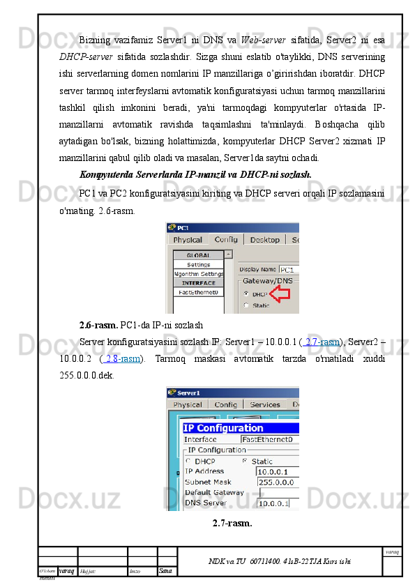 O’lcha m
mm m varaq Hujjat: Imzo
Sana  varaq
NDK va TU  60711400 .   41sB- 2 2 TJA  Kurs ishiBizning   vazifamiz   Server1   ni   DNS   va   Web-server   sifatida,   Server2   ni   esa
DHCP-server   sifatida   sozlashdir.   Sizga   shuni   eslatib   o'taylikki,   DNS   serverining
ishi serverlarning domen nomlarini IP manzillariga o’giririshdan iboratdir. DHCP
server tarmoq interfeyslarni avtomatik konfiguratsiyasi uchun tarmoq manzillarini
tashkil   qilish   imkonini   beradi,   ya'ni   tarmoqdagi   kompyuterlar   o'rtasida   IP-
manzillarni   avtomatik   ravishda   taqsimlashni   ta'minlaydi.   Boshqacha   qilib
aytadigan   bo'lsak,   bizning   holattimizda,   kompyuterlar   DHCP   Server2   xizmati   IP
manzillarini qabul qilib oladi va masalan, Server1da saytni ochadi.
Kompyuterda Serverlarda IP-manzil va DHCP-ni sozlash.
PC1 va PC2 konfiguratsiyasini kiriting va DHCP serveri orqali IP sozlamasini
o'rnating. 2.6-rasm.
2.6-rasm.   PC1-da IP-ni sozlash
Server konfiguratsiyasini sozlash IP: Server1 – 10.0.0.1 (     2.7    -rasm    ), Server2 –
10.0.0.2   (     2.8    -rasm    ).   Tarmoq   maskasi   avtomatik   tarzda   o'rnatiladi   xuddi
255.0.0.0.dek.
2 .7 -rasm . 