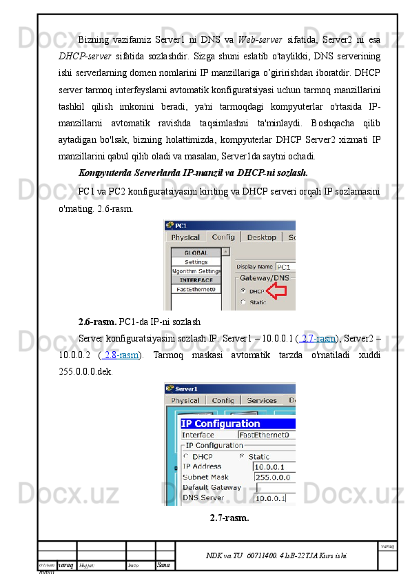 O’lcha m
mm m varaq Hujjat: Imzo
Sana  varaq
NDK va TU  60711400 .   41sB- 2 2 TJA  Kurs ishiBizning   vazifamiz   Server1   ni   DNS   va   Web-server   sifatida,   Server2   ni   esa
DHCP-server   sifatida   sozlashdir.   Sizga   shuni   eslatib   o'taylikki,   DNS   serverining
ishi serverlarning domen nomlarini IP manzillariga o’giririshdan iboratdir. DHCP
server tarmoq interfeyslarni avtomatik konfiguratsiyasi uchun tarmoq manzillarini
tashkil   qilish   imkonini   beradi,   ya'ni   tarmoqdagi   kompyuterlar   o'rtasida   IP-
manzillarni   avtomatik   ravishda   taqsimlashni   ta'minlaydi.   Boshqacha   qilib
aytadigan   bo'lsak,   bizning   holattimizda,   kompyuterlar   DHCP   Server2   xizmati   IP
manzillarini qabul qilib oladi va masalan, Server1da saytni ochadi.
Kompyuterda Serverlarda IP-manzil va DHCP-ni sozlash.
PC1 va PC2 konfiguratsiyasini kiriting va DHCP serveri orqali IP sozlamasini
o'rnating. 2.6-rasm.
2.6-rasm.   PC1-da IP-ni sozlash
Server konfiguratsiyasini sozlash IP: Server1 – 10.0.0.1 (     2.7    -rasm    ), Server2 –
10.0.0.2   (     2.8    -rasm    ).   Tarmoq   maskasi   avtomatik   tarzda   o'rnatiladi   xuddi
255.0.0.0.dek.
2 .7 -rasm .