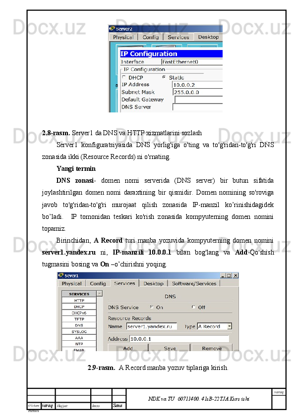 O’lcha m
mm m varaq Hujjat: Imzo
Sana  varaq
NDK va TU  60711400 .   41sB- 2 2 TJA  Kurs ishi2.8-rasm.  Server1 da DNS va HTTP xizmatlarini sozlash
Server1   konfiguratsiyasida   DNS   yorlig'iga   o'ting   va   to'g'ridan-to'g'ri   DNS
zonasida ikki (Resource Records) ni o'rnating.
Yangi termin
DNS   zonasi -   domen   nomi   serverida   (DNS   server)   bir   butun   sifatida
joylashtirilgan   domen   nomi   daraxtining   bir   qismidir.   Domen   nomining   so'roviga
javob   to'g'ridan-to'g'ri   murojaat   qilish   zonasida   IP-manzil   ko’rinishidagidek
bo’ladi.     IP   tomonidan   teskari   ko'rish   zonasida   kompyuterning   domen   nomini
topamiz.
Birinchidan,   A   Record   turi   manba   yozuvida   kompyuterning   domen   nomini
server1.yandex.ru   ni,   IP-manzili   10.0.0.1   bilan   bog'lang   va   Add -Qo'shish
tugmasini bosing va  On  –o’chirishni yoqing.
2.9-rasm.     A Record manba yozuv tiplariga kirish. 