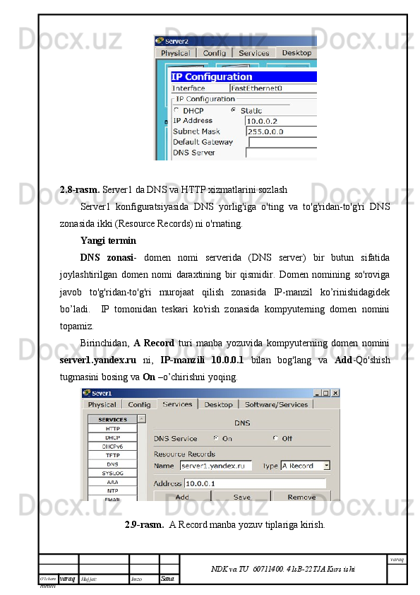 O’lcha m
mm m varaq Hujjat: Imzo
Sana  varaq
NDK va TU  60711400 .   41sB- 2 2 TJA  Kurs ishi2.8-rasm.  Server1 da DNS va HTTP xizmatlarini sozlash
Server1   konfiguratsiyasida   DNS   yorlig'iga   o'ting   va   to'g'ridan-to'g'ri   DNS
zonasida ikki (Resource Records) ni o'rnating.
Yangi termin
DNS   zonasi -   domen   nomi   serverida   (DNS   server)   bir   butun   sifatida
joylashtirilgan   domen   nomi   daraxtining   bir   qismidir.   Domen   nomining   so'roviga
javob   to'g'ridan-to'g'ri   murojaat   qilish   zonasida   IP-manzil   ko’rinishidagidek
bo’ladi.     IP   tomonidan   teskari   ko'rish   zonasida   kompyuterning   domen   nomini
topamiz.
Birinchidan,   A   Record   turi   manba   yozuvida   kompyuterning   domen   nomini
server1.yandex.ru   ni,   IP-manzili   10.0.0.1   bilan   bog'lang   va   Add -Qo'shish
tugmasini bosing va  On  –o’chirishni yoqing.
2.9-rasm.     A Record manba yozuv tiplariga kirish.