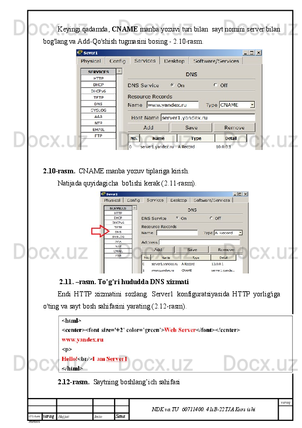 O’lcha m
mm m varaq Hujjat: Imzo
Sana  varaq
NDK va TU  60711400 .   41sB- 2 2 TJA  Kurs ishiKeyingi qadamda,  CNAME  manba yozuvi turi bilan  sayt nomini server bilan
bog'lang va Add-Qo'shish tugmasini bosing - 2.10-rasm.
2.10-rasm.    CNAME  manba yozuv tiplariga kirish.
Natijada quyidagicha  bo'lishi kerak (2.11-rasm).
  2.11. –rasm. To’g’ri hududda DNS xizmati
Endi   HTTP   xizmatini   sozlang.   Server1   konfiguratsiyasida   HTTP   yorlig'iga
o'ting va sayt bosh sahifasini yarating (2.12-rasm).
2.12-rasm.     Saytning boshlang’ich sahifasi 