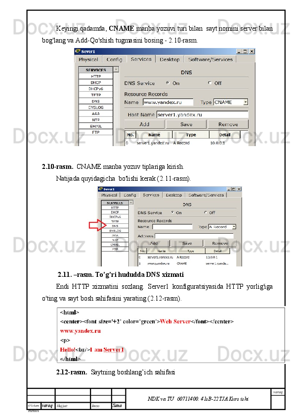 O’lcha m
mm m varaq Hujjat: Imzo
Sana  varaq
NDK va TU  60711400 .   41sB- 2 2 TJA  Kurs ishiKeyingi qadamda,  CNAME  manba yozuvi turi bilan  sayt nomini server bilan
bog'lang va Add-Qo'shish tugmasini bosing - 2.10-rasm.
2.10-rasm.    CNAME  manba yozuv tiplariga kirish.
Natijada quyidagicha  bo'lishi kerak (2.11-rasm).
  2.11. –rasm. To’g’ri hududda DNS xizmati
Endi   HTTP   xizmatini   sozlang.   Server1   konfiguratsiyasida   HTTP   yorlig'iga
o'ting va sayt bosh sahifasini yarating (2.12-rasm).
2.12-rasm.     Saytning boshlang’ich sahifasi
