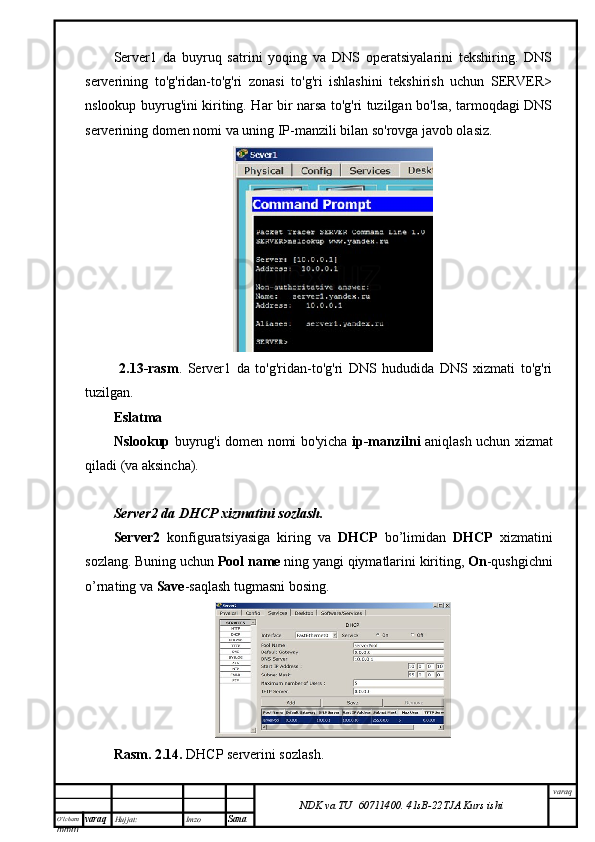 O’lcha m
mm m varaq Hujjat: Imzo
Sana  varaq
NDK va TU  60711400 .   41sB- 2 2 TJA  Kurs ishiServer1   da   buyruq   satrini   yoqing   va   DNS   operatsiyalarini   tekshiring.   DNS
serverining   to'g'ridan-to'g'ri   zonasi   to'g'ri   ishlashini   tekshirish   uchun   SERVER>
nslookup buyrug'ini kiriting. Har bir narsa to'g'ri tuzilgan bo'lsa, tarmoqdagi DNS
serverining domen nomi va uning IP-manzili bilan so'rovga javob olasiz.
  2.13-rasm .   Server1   da   to'g'ridan-to'g'ri   DNS   hududida   DNS   xizmati   to'g'ri
tuzilgan.
Eslatma
Nslookup   buyrug'i domen nomi bo'yicha   ip-manzilni   aniqlash uchun xizmat
qiladi (va aksincha).
Server2 da DHCP xizmatini sozlash.
Server2   konfiguratsiyasiga   kiring   va   DHCP   bo’limidan   DHCP   xizmatini
sozlang. Buning uchun  Pool name  ning yangi qiymatlarini kiriting,  On -qushgichni
o’rnating va  Save -saqlash tugmasni bosing.
Rasm. 2.14.  DHCP serverini sozlash. 