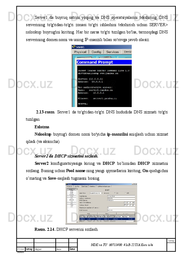 O’lcha m
mm m varaq Hujjat: Imzo
Sana  varaq
NDK va TU  60711400 .   41sB- 2 2 TJA  Kurs ishiServer1   da   buyruq   satrini   yoqing   va   DNS   operatsiyalarini   tekshiring.   DNS
serverining   to'g'ridan-to'g'ri   zonasi   to'g'ri   ishlashini   tekshirish   uchun   SERVER>
nslookup buyrug'ini kiriting. Har bir narsa to'g'ri tuzilgan bo'lsa, tarmoqdagi DNS
serverining domen nomi va uning IP-manzili bilan so'rovga javob olasiz.
  2.13-rasm .   Server1   da   to'g'ridan-to'g'ri   DNS   hududida   DNS   xizmati   to'g'ri
tuzilgan.
Eslatma
Nslookup   buyrug'i domen nomi bo'yicha   ip-manzilni   aniqlash uchun xizmat
qiladi (va aksincha).
Server2 da DHCP xizmatini sozlash.
Server2   konfiguratsiyasiga   kiring   va   DHCP   bo’limidan   DHCP   xizmatini
sozlang. Buning uchun  Pool name  ning yangi qiymatlarini kiriting,  On -qushgichni
o’rnating va  Save -saqlash tugmasni bosing.
Rasm. 2.14.  DHCP serverini sozlash.