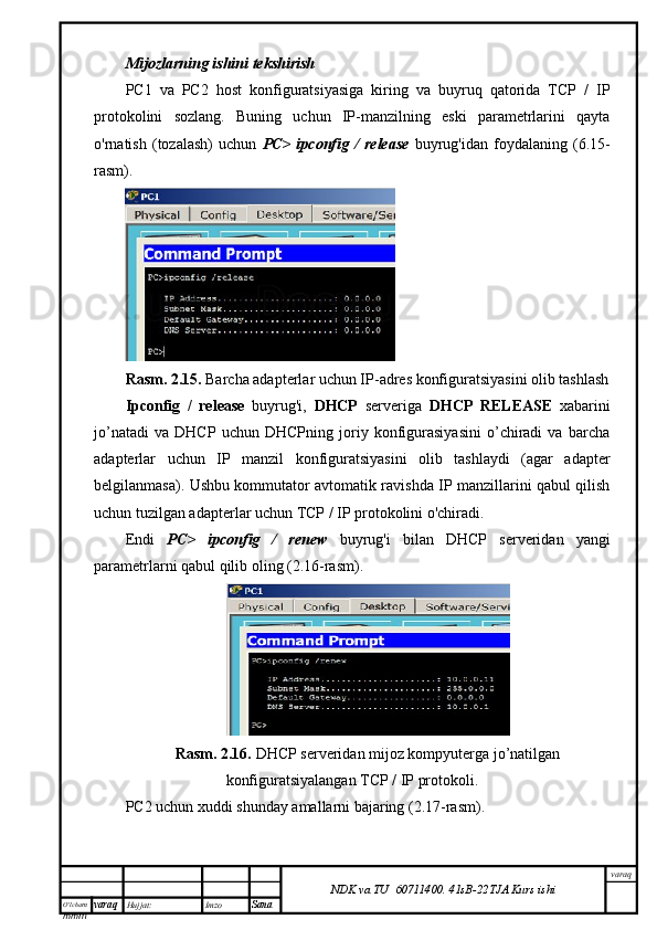 O’lcha m
mm m varaq Hujjat: Imzo
Sana  varaq
NDK va TU  60711400 .   41sB- 2 2 TJA  Kurs ishiMijozlarning ishini tekshirish
PC1   va   PC2   host   konfiguratsiyasiga   kiring   va   buyruq   qatorida   TCP   /   IP
protokolini   sozlang.   Buning   uchun   IP-manzilning   eski   parametrlarini   qayta
o'rnatish   (tozalash)   uchun   PC>   ipconfig   /   release   buyrug'idan   foydalaning   (6.15-
rasm).
Rasm. 2.15.  Barcha adapterlar uchun IP-adres konfiguratsiyasini olib tashlash
Ipconfig   /   release   buyrug'i,   DHCP   serveriga   DHCP   RELEASE   xabarini
jo’natadi   va   DHCP   uchun   DHCPning   joriy   konfigurasiyasini   o’chiradi   va   barcha
adapterlar   uchun   IP   manzil   konfiguratsiyasini   olib   tashlaydi   (agar   adapter
belgilanmasa). Ushbu kommutator avtomatik ravishda IP manzillarini qabul qilish
uchun tuzilgan adapterlar uchun TCP / IP protokolini o'chiradi.
Endi   PC>   ipconfig   /   renew   buyrug'i   bilan   DHCP   serveridan   yangi
parametrlarni qabul qilib oling (2.16-rasm).
Rasm. 2.16.  DHCP serveridan mijoz kompyuterga jo’natilgan
konfiguratsiyalangan TCP / IP protokoli.
PC2 uchun xuddi shunday amallarni bajaring (2.17-rasm). 