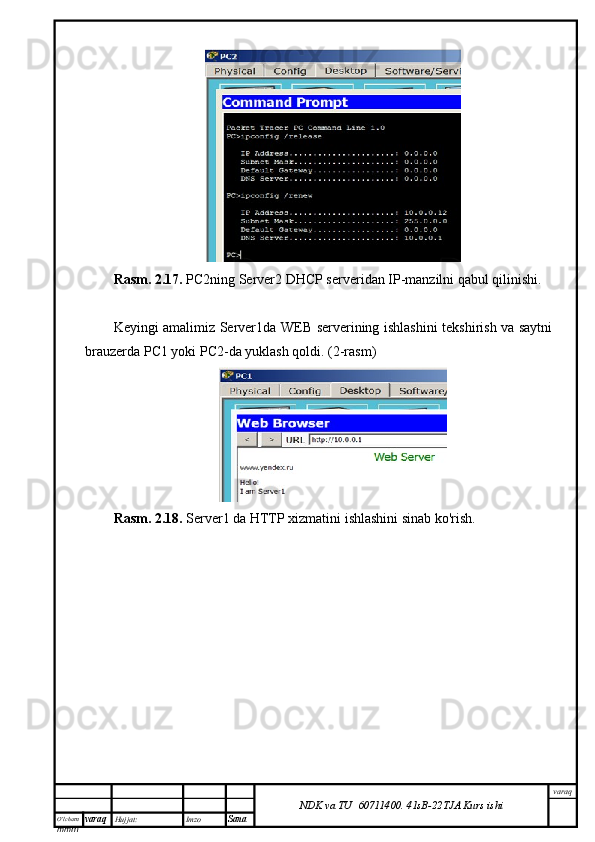 O’lcha m
mm m varaq Hujjat: Imzo
Sana  varaq
NDK va TU  60711400 .   41sB- 2 2 TJA  Kurs ishiRasm. 2.17.  PC2ning Server2 DHCP serveridan IP-manzilni qabul qilinishi.
Keyingi amalimiz Server1da WEB serverining ishlashini tekshirish va saytni
brauzerda PC1 yoki PC2-da yuklash qoldi. (2-rasm)
Rasm. 2.18.  Server1 da HTTP xizmatini ishlashini sinab ko'rish. 