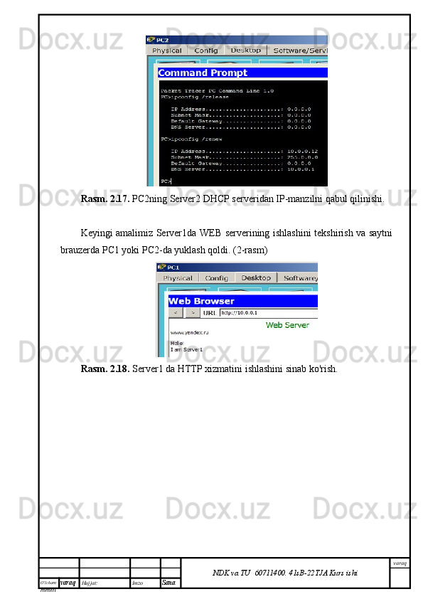 O’lcha m
mm m varaq Hujjat: Imzo
Sana  varaq
NDK va TU  60711400 .   41sB- 2 2 TJA  Kurs ishiRasm. 2.17.  PC2ning Server2 DHCP serveridan IP-manzilni qabul qilinishi.
Keyingi amalimiz Server1da WEB serverining ishlashini tekshirish va saytni
brauzerda PC1 yoki PC2-da yuklash qoldi. (2-rasm)
Rasm. 2.18.  Server1 da HTTP xizmatini ishlashini sinab ko'rish.