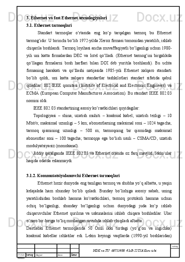 O’lcha m
mm m varaq Hujjat: Imzo
Sana  varaq
NDK va TU  60711400 .   41sB- 2 2 TJA  Kurs ishi3.  Ethernet va fast Ethernet texnologiyalari
3.1. Ethernet tarmoqlari
Standart   tarmoqlar   o‘rtasida   eng   ko‘p   tarqalgan   tarmoq   bu   Ethernet
tarmog‘idir. U birinchi bo‘lib 1972-yilda Xerox firmasi tomonidan yaratilib, ishlab
chiqarila boshlandi. Tarmoq loyihasi ancha muvaffaqiyatli bo‘lganligi uchun 1980-
yili   uni   katta   firmalardan   DEC   va   Intel   qo‘lladi.   (Ethernet   tarmog‘ini   birgalikda
qo‘llagan   firmalarni   bosh   harflari   bilan   DIX   deb   yuritila   boshlandi).   Bu   uchta
firmaning   harakati   va   qo‘llashi   natijasida   1985-yili   Ethernet   xalqaro   standarti
bo‘lib   qoldi,   uni   katta   xalqaro   standartlar   tashkilotlari   standart   sifatida   qabul
qiladilar:  802  IEEE  qomitasi   (Institute  of   Electrical  and  Electronic  Engineers)  va
ECMA (European Computer Manufactures Association). Bu standart IEEE 802.03
nomini oldi.
IEEE 802.03 standartining asosiy ko‘rsatkichlari quyidagilar: 
Topologiyasi   –   shina;   uzatish   muhiti   –   koaksial   kabel;   uzatish   tezligi   –   10
Mbit/s; maksimal uzunligi – 5 km; abonentlarning maksimal soni – 1024 tagacha;
tarmoq   qismining   uzunligi   –   500   m;   tarmoqning   bir   qismidagi   maksimal
abonentlar   soni   –   100   tagacha;   tarmoqqa   ega   bo‘lish   usuli   –   CSMA/CD,   uzatish
modulyatsiyasiz (monokanal). 
Jiddiy qaralganda IEEE 802.03 va Ethernet orasida oz farq mavjud, lekin ular
haqida odatda eslanmaydi. 
3.1.2. Kommutatsiyalanuvchi Ethernet tarmoqlari
Ethernet hozir dunyoda eng tanilgan tarmoq va shubha yo‘q albatta, u yaqin
kelajakda   ham   shunday   bo‘lib   qoladi.   Bunday   bo‘lishiga   asosiy   sabab,   uning
yaratilishidan   boshlab   hamma   ko‘rsatkichlari,   tarmoq   protokoli   hamma   uchun
ochiq   bo‘lganligi,   shunday   bo‘lganligi   uchun   dunyodagi   juda   ko‘p   ishlab
chiqaruvchilar   Ethernet   qurilma   va   uskunalarini   ishlab   chiqara   boshladilar.   Ular
o‘zaro bir-biriga to‘liq moslangan ravishda ishlab chiqiladi albatta. 
Dastlabki   Ethernet   tarmoqlarida   50   Omli   ikki   turdagi   (yo‘g‘on   va   ingichka)
koaksial   kabellar   ishlatilar   edi.   Lekin   keyingi   vaqtlarda   (1990-yil   boshlaridan) 