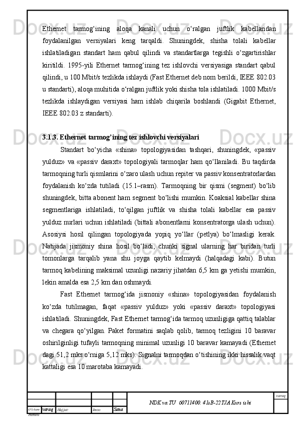O’lcha m
mm m varaq Hujjat: Imzo
Sana  varaq
NDK va TU  60711400 .   41sB- 2 2 TJA  Kurs ishiEthernet   tarmog‘ining   aloqa   kanali   uchun   o‘ralgan   juftlik   kabellaridan
foydalanilgan   versiyalari   keng   tarqaldi.   Shuningdek,   shisha   tolali   kabellar
ishlatiladigan   standart   ham   qabul   qilindi   va   standartlarga   tegishli   o‘zgartirishlar
kiritildi.   1995-yili   Ethernet   tarmog‘ining   tez   ishlovchi   versiyasiga   standart   qabul
qilindi, u 100 Mbit/s tezlikda ishlaydi (Fast Ethernet deb nom berildi, IEEE 802.03
u standarti), aloqa muhitida o‘ralgan juftlik yoki shisha tola ishlatiladi. 1000 Mbit/s
tezlikda   ishlaydigan   versiyasi   ham   ishlab   chiqarila   boshlandi   (Gigabit   Ethernet,
IEEE 802.03 z standarti). 
3.1.3. Ethernet tarmog’ining tez ishlovchi versiyalari
Standart   bo‘yicha   «shina»   topologiyasidan   tashqari,   shuningdek,   «passiv
yulduz»   va   «passiv   daraxt»   topologiyali   tarmoqlar   ham   qo‘llaniladi.   Bu   taqdirda
tarmoqning turli qismlarini o‘zaro ulash uchun repiter va passiv konsentratorlardan
foydalanish   ko‘zda   tutiladi   (15.1–rasm).   Tarmoqning   bir   qismi   (segment)   bo‘lib
shuningdek, bitta abonent  ham segment bo‘lishi mumkin. Koaksial  kabellar shina
segmentlariga   ishlatiladi,   to‘qilgan   juftlik   va   shisha   tolali   kabellar   esa   passiv
yulduz  nurlari   uchun   ishlatiladi   (bittali   abonentlarni   konsentratorga  ulash   uchun).
Asosiysi   hosil   qilingan   topologiyada   yopiq   yo‘llar   (petlya)   bo‘lmasligi   kerak.
Natijada   jismoniy   shina   hosil   bo‘ladi,   chunki   signal   ularning   har   biridan   turli
tomonlarga   tarqalib   yana   shu   joyga   qaytib   kelmaydi   (halqadagi   kabi).   Butun
tarmoq kabelining maksimal uzunligi nazariy jihatdan 6,5 km ga yetishi mumkin,
lekin amalda esa 2,5 km dan oshmaydi. 
Fast   Ethernet   tarmog‘ida   jismoniy   «shina»   topologiyasidan   foydalanish
ko‘zda   tutilmagan,   faqat   «passiv   yulduz»   yoki   «passiv   daraxt»   topologiyasi
ishlatiladi. Shuningdek, Fast Ethernet tarmog‘ida tarmoq uzunligiga qattiq talablar
va   chegara   qo‘yilgan.   Paket   formatini   saqlab   qolib,   tarmoq   tezligini   10   baravar
oshirilginligi  tufayli  tarmoqning minimal  uzunligi  10 baravar  kamayadi  (Ethernet
dagi 51,2 mks o‘rniga 5,12 mks). Signalni tarmoqdan o‘tishining ikki hissalik vaqt
kattaligi esa 10 marotaba kamayadi.