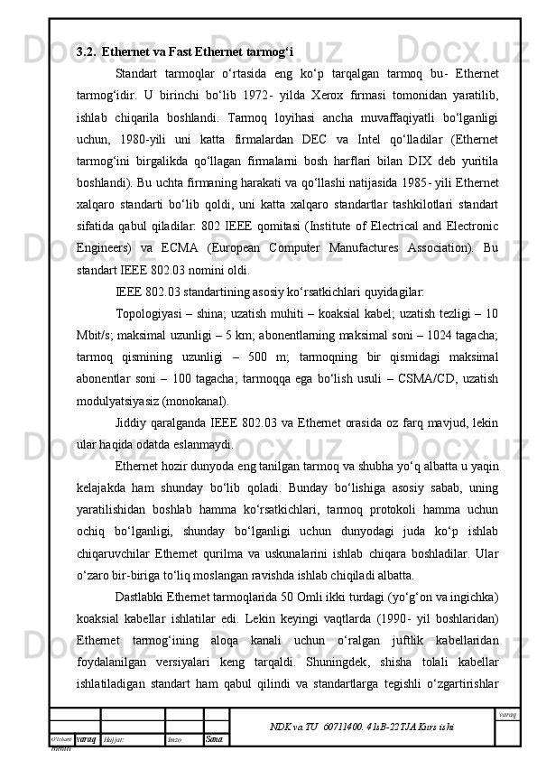 O’lcha m
mm m varaq Hujjat: Imzo
Sana  varaq
NDK va TU  60711400 .   41sB- 2 2 TJA  Kurs ishi3.2.  Ethernet va Fast Ethernet  tarmog‘i
Standart   tarmoqlar   o‘rtasida   eng   ko‘p   tarqalgan   tarmoq   bu -   Ethernet
tarmog‘idir.   U   birinchi   bo‘lib   1972 -   yilda   Xerox   firmasi   tomonidan   yaratilib,
ishlab   chiqarila   boshlandi.   Tarmoq   loyihasi   ancha   muvaffaqiyatli   bo‘lganligi
uchun ,   1980 - yili   uni   katta   firmalardan   DEC   va   Intel   qo‘lladilar   (Ethernet
tarmog‘ini   birgalikda   qo‘llagan   firmalarni   bosh   harflari   bilan   DIX   deb   yuritila
boshlandi). Bu uchta firmaning harakati va qo‘llashi natijasida 1985 -   yili Ethernet
xalqaro   standarti   bo‘lib   qoldi,   uni   katta   xalqaro   standartlar   tashkilotlari   standart
sifatida   qabul   qiladilar:   802   IEEE   qomitasi   (Institute   of   Electrical   and   Electronic
Engineers)   va   ECMA   (European   Computer   Manufactures   Association).   Bu
standart IEEE 802.03 nomini oldi.
IEEE 802.03 standartining asosiy ko‘rsatkichlari quyidagilar: 
Topologiyasi – shina; uzatish muhiti – koaksial kabel; uzatish tezligi – 10
Mbit/s; maksimal uzunligi – 5 km; abonentlarning maksimal soni – 1024 tagacha;
tarmoq   qismining   uzunligi   –   500   m;   tarmoqning   bir   qismidagi   maksimal
abonentlar   s o ni   –   100   tagacha;   tarmoqqa   ega   bo‘lish   usuli   –   CSMA/CD,   uzatish
modulyatsiyasiz (monokanal). 
Jiddiy  qaralganda  IEEE  802.03  va   Ethernet   orasida  oz  farq  mavjud,  lekin
ular haqida odatda eslanmaydi. 
Ethernet hozir dunyoda eng tanilgan tarmoq va shub h a yo‘q albatta u yaqin
kelajakda   ham   shunday   bo‘lib   qoladi.   Bunday   bo‘lishiga   asosiy   sabab,   uning
yaratilishidan   boshlab   hamma   ko‘rsatkichlari,   tarmoq   protokoli   hamma   uchun
ochiq   bo‘lganligi,   shunday   bo‘lganligi   uchun   dunyodagi   juda   ko‘p   ishlab
chiqaruvchilar   Ethernet   qurilma   va   uskunalarini   ishlab   chiqara   boshladilar.   Ular
o‘zaro bir-biriga to‘liq moslangan ravishda ishlab chiqiladi albatta. 
Dastlabki Ethernet tarmoqlarida 50 Omli ikki turdagi (yo‘g‘on va ingichka)
koaksial   kabellar   ishlatilar   edi.   Lekin   keyingi   vaqtlarda   (1990 -   yil   boshlaridan)
Ethernet   tarmog‘ining   aloqa   kanali   uchun   o‘ralgan   juftlik   kabellaridan
foydalanilgan   versiyalari   keng   tarqaldi.   Shuningdek ,   shisha   tolali   kabellar
ishlatiladigan   standart   ham   qabul   qilindi   va   standartlarga   tegishli   o‘zgartirishlar