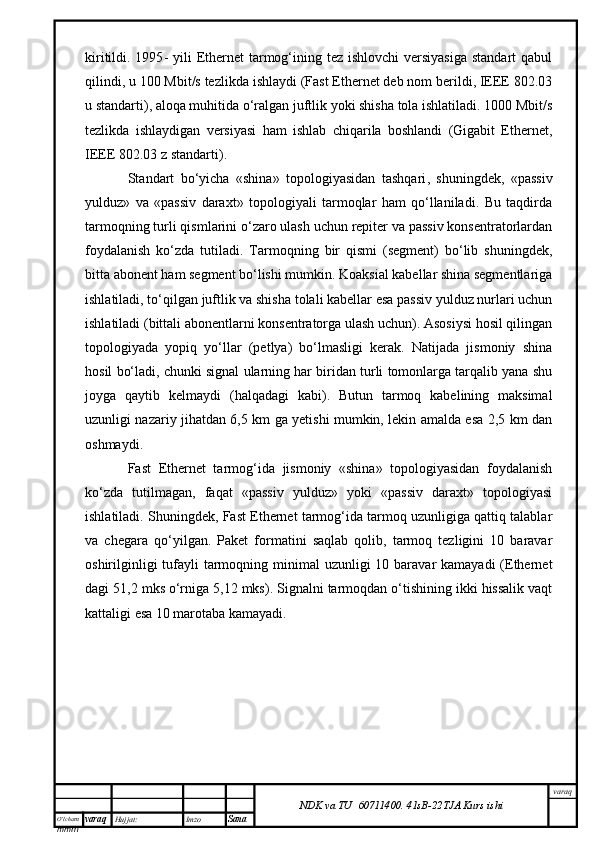 O’lcha m
mm m varaq Hujjat: Imzo
Sana  varaq
NDK va TU  60711400 .   41sB- 2 2 TJA  Kurs ishikiritildi. 1995 -   yili  Ethernet  tarmog‘ining tez ishlovchi  versiyasiga  standart  qabul
qilindi, u 100 Mbit/s tezlikda ishlaydi (Fast Ethernet deb nom berildi, IEEE 802.03
u standarti), aloqa muhitida o‘ralgan juftlik yoki shisha tola ishlatiladi. 1000 Mbit/s
tezlikda   ishlaydigan   versiyasi   ham   ishlab   chiqarila   boshlandi   (Gigabit   Ethernet,
IEEE 802.03 z standarti). 
Standart   bo‘yicha   «shina»   topologiyasidan   tashqari ,   shuningdek ,   «passiv
yulduz»   va   «passiv   daraxt»   topologiyali   tarmoqlar   ham   qo‘llaniladi.   Bu   taqdirda
tarmoqning turli qismlarini o‘zaro ulash uchun repiter va passiv konsentratorlardan
foydalanish   ko‘zda   tutiladi.   Tarmoqning   bir   qismi   (segment)   bo‘lib   shuningdek ,
bitta abonent ham segment bo‘lishi mumkin. Koaksial kabellar shina segmentlariga
ishlatiladi, to‘qilgan juftlik va shisha tolali kabellar esa passiv yulduz nurlari uchun
ishlatiladi (bittali abonentlarni konsentratorga ulash uchun). Asosiysi hosil qilingan
topologiyada   yopiq   yo‘llar   (petlya)   bo‘lmasligi   kerak.   Natijada   jismoniy   shina
hosil bo‘ladi, chunki signal ularning har biridan turli tomonlarga tarqalib yana shu
joyga   qaytib   kelmaydi   ( h alqadagi   kabi).   Butun   tarmoq   kabelining   maksimal
uzunligi nazariy jihatdan 6,5 km ga yetishi mumkin, lekin amalda esa 2,5 km dan
oshmaydi. 
Fast   Ethernet   tarmog‘ida   jismoniy   «shina»   topologiyasidan   foydalanish
ko‘zda   tutilmagan,   faqat   «passiv   yulduz»   yoki   «passiv   daraxt»   topologiyasi
ishlatiladi. Shuningdek ,  Fast Ethernet tarmog‘ida tarmoq uzunligiga qattiq talablar
va   chegara   qo‘yilgan.   Paket   formatini   saqlab   qolib,   tarmoq   tezligini   10   baravar
oshirilginligi  tufayli  tarmoqning minimal  uzunligi  10 baravar  kamayadi  (Ethernet
dagi 51,2 mks o‘rniga 5,12 mks). Signalni tarmoqdan o‘tishining ikki hissalik vaqt
kattaligi esa 10 marotaba kamayadi. 