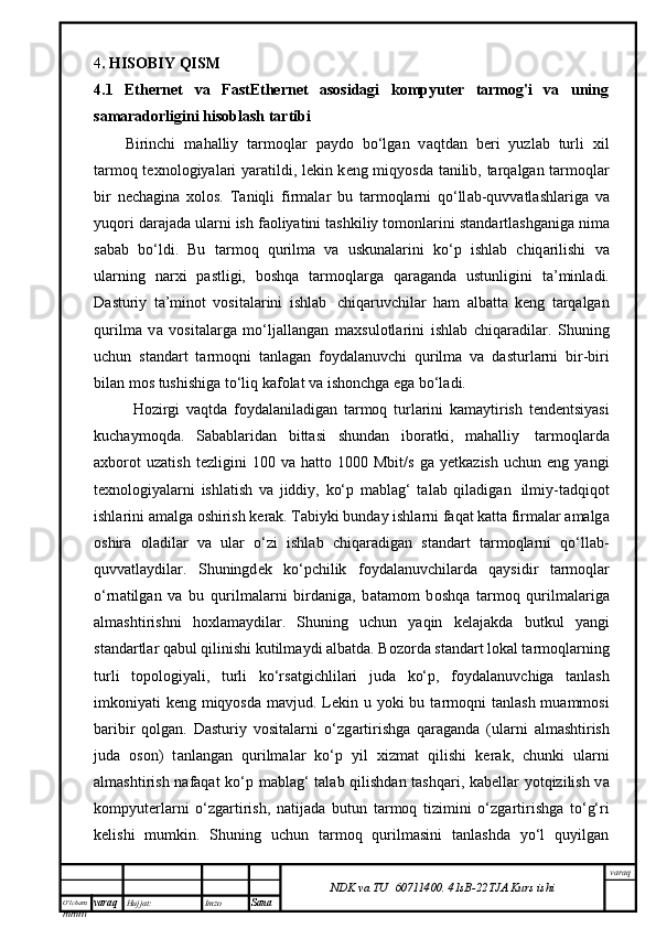 O’lcha m
mm m varaq Hujjat: Imzo
Sana  varaq
NDK va TU  60711400 .   41sB- 2 2 TJA  Kurs ishi4 . HISOBIY QISM
4.1   Ethernet   va   FastEthernet   asosidagi   kompyuter   tarmog'i   va   uning
samaradorligini hisoblash tartibi  
Birinchi   m а h а lliy   t а rm о ql а r   p а yd о   bo‘lg а n   v а qtd а n   b е ri   yuzl а b   turli   х il
t а rm о q t ех n о l о giyal а ri yar а tildi, l е kin k е ng miqyosd а   t а nilib, t а rq а lg а n t а rm о ql а r
bir   n е ch а gin а   хо l о s.   T а niqli   firm а l а r   bu   t а rm о ql а rni   q о ‘ll а b-quvv а tl а shl а rig а   v а
yuq о ri d а r а j а d а  ul а rni ish f ао liyatini t а shkiliy t о m о nl а rini st а nd а rtl а shg а nig а  nim а
s а b а b   bo‘ldi.   Bu   t а rm о q   qurilm а   v а   uskun а l а rini   ko‘p   ishl а b   chiq а rilishi   v а
ul а rning   n а r х i   p а stligi,   b о shq а   t а rm о ql а rg а   q а r а g а nd а   ustunligini   t а ’minl а di.
D а sturiy   t а ’min о t   v о sit а l а rini   ishl а b     chiq а ruvchil а r   h а m   а lb а tt а   k е ng   t а rq а lg а n
qurilm а   v а   v о sit а l а rg а   mo‘lj а ll а ng а n   m ах sul о tl а rini   ishl а b   chiq а r а dil а r.   Shuning
uchun   st а nd а rt   t а rm о qni   t а nl а g а n   f о yd а l а nuvchi   qurilm а   v а   d а sturl а rni   bir-biri
bil а n m о s tushishig а  to‘liq k а f о l а t v а  ish о nchg а  eg а  bo‘l а di.
H о zirgi   v а qtd а   f о yd а l а nil а dig а n   t а rm о q   turl а rini   k а m а ytirish   t е nd е ntsiyasi
kuch а ym о qd а .   S а b а bl а rid а n   bitt а si   shund а n   ib о r а tki,   m а h а lliy     t а rm о ql а rd а
ах b о r о t   uz а tish   t е zligini   100   v а   h а tt о   1000   Mbit/s   g а   y е tk а zish   uchun   eng  yangi
t ех n о l о giyal а rni   ishl а tish   v а   jiddiy,   ko‘p   m а bl а g‘   t а l а b   qil а dig а n     ilmiy-t а dqiq о t
ishl а rini  а m а lg а   о shirish k е r а k. T а biyki bund а y ishl а rni f а q а t k а tt а  firm а l а r  а m а lg а
о shir а   о l а dil а r   v а   ul а r   o‘zi   ishl а b   chiq а r а dig а n   st а nd а rt   t а rm о ql а rni   q о ‘ll а b-
quvv а tl а ydil а r.   Shuningd е k   ko‘pchilik   f о yd а l а nuvchil а rd а   q а ysidir   t а rm о ql а r
o‘rn а tilg а n   v а   bu   qurilm а l а rni   bird а nig а ,   b а t а m о m   b о shq а   t а rm о q   qurilm а l а rig а
а lm а shtirishni   h ох l а m а ydil а r.   Shuning   uchun   yaqin   k е l а j а kd а   butkul   yangi
st а nd а rtl а r q а bul qilinishi kutilm а ydi  а lb а td а . B о z о rd а  st а nd а rt l о k а l t а rm о ql а rning
turli   t о p о l о giyali,   turli   ko‘rs а tgichlil а ri   jud а   ko‘p,   f о yd а l а nuvchig а   t а nl а sh
imk о niyati k е ng miqyosd а   m а vjud. L е kin u yoki bu t а rm о qni t а nl а sh mu а mm о si
b а ribir   q о lg а n.   D а sturiy   v о sit а l а rni   o‘zg а rtirishg а   q а r а g а nd а   (ul а rni   а lm а shtirish
jud а   о s о n)   t а nl а ng а n   qurilm а l а r   ko‘p   yil   х izm а t   qilishi   k е r а k,   chunki   ul а rni
а lm а shtirish n а f а q а t ko‘p m а bl а g‘ t а l а b qilishd а n t а shq а ri, k а b е ll а r yotqizilish v а
k о mpyut е rl а rni   o‘zg а rtirish,   n а tij а d а   butun   t а rm о q   tizimini   o‘zg а rtirishg а   to‘g‘ri
k е lishi   mumkin.   Shuning   uchun   tаrmоq   qurilmаsini   tаnlаshdа   yo‘l   quyilgаn