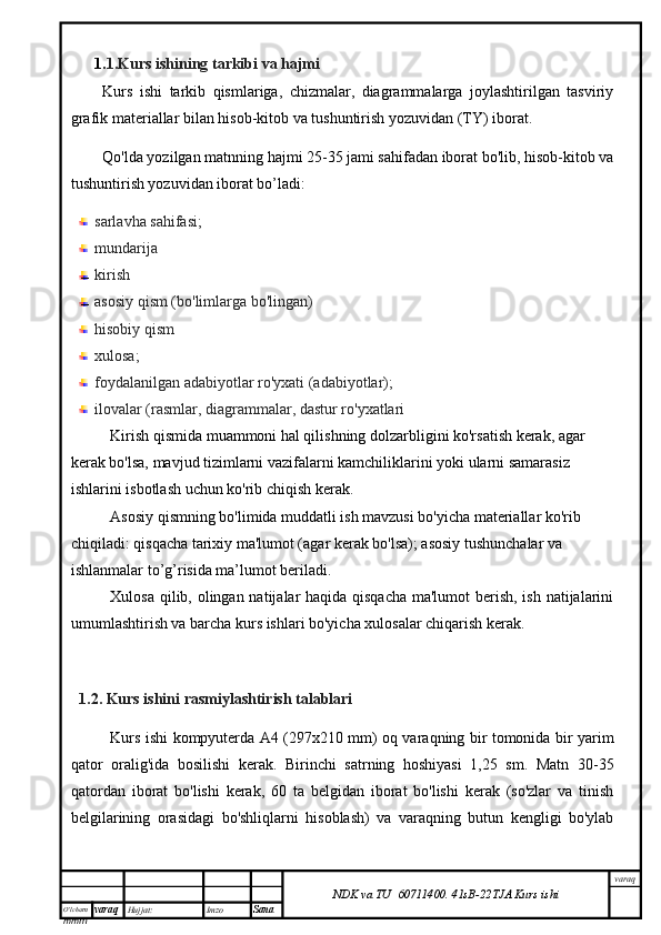 O’lcha m
mm m varaq Hujjat: Imzo
Sana  varaq
NDK va TU  60711400 .   41sB- 2 2 TJA  Kurs ishi1. 1.Kurs ishining tarkibi va hajmi
Kurs   ishi   tarkib   qismlariga,   chizmalar,   diagrammalarga   joylashtirilgan   tasviriy
grafik materiallar bilan hisob-kitob va tushuntirish yozuvidan (TY) iborat.
Qo'lda yozilgan matnning hajmi 25-35 jami sahifadan iborat bo'lib, hisob-kitob va
tushuntirish yozuvidan iborat bo’ladi:
sarlavha sahifasi;
mundarija 
kirish
asosiy qism (bo'limlarga bo'lingan)
hisobiy qism
xulosa;
foydalanilgan adabiyotlar ro'yxati (adabiyotlar);
ilovalar (rasmlar, diagrammalar, dastur ro'yxatlari
Kirish qismida muammoni hal qilishning dolzarbligini ko'rsatish kerak, agar 
kerak bo'lsa, mavjud tizimlarni vazifalarni kamchiliklarini yoki ularni samarasiz 
ishlarini isbotlash uchun ko'rib chiqish kerak.
Asosiy qismning bo'limida muddatli ish mavzusi bo'yicha materiallar ko'rib 
chiqiladi: qisqacha tarixiy ma'lumot (agar kerak bo'lsa); asosiy tushunchalar va 
ishlanmalar to’g’risida ma’lumot beriladi.
Xulosa qilib, olingan natijalar haqida qisqacha  ma'lumot  berish, ish natijalarini
umumlashtirish va barcha kurs ishlari bo'yicha xulosalar chiqarish kerak.
1.2. Kurs ishini  rasmiylashtirish talablari
Kurs ishi kompyuterda A4 (297x210 mm) oq varaqning bir tomonida bir yarim
qator   oralig'ida   bosilishi   kerak.   Birinchi   satrning   hoshiyasi   1,25   sm.   Matn   30-35
qatordan   iborat   bo'lishi   kerak,   60   ta   belgidan   iborat   bo'lishi   kerak   (so'zlar   va   tinish
belgilarining   orasidagi   bo'shliqlarni   hisoblash)   va   varaqning   butun   kengligi   bo'ylab