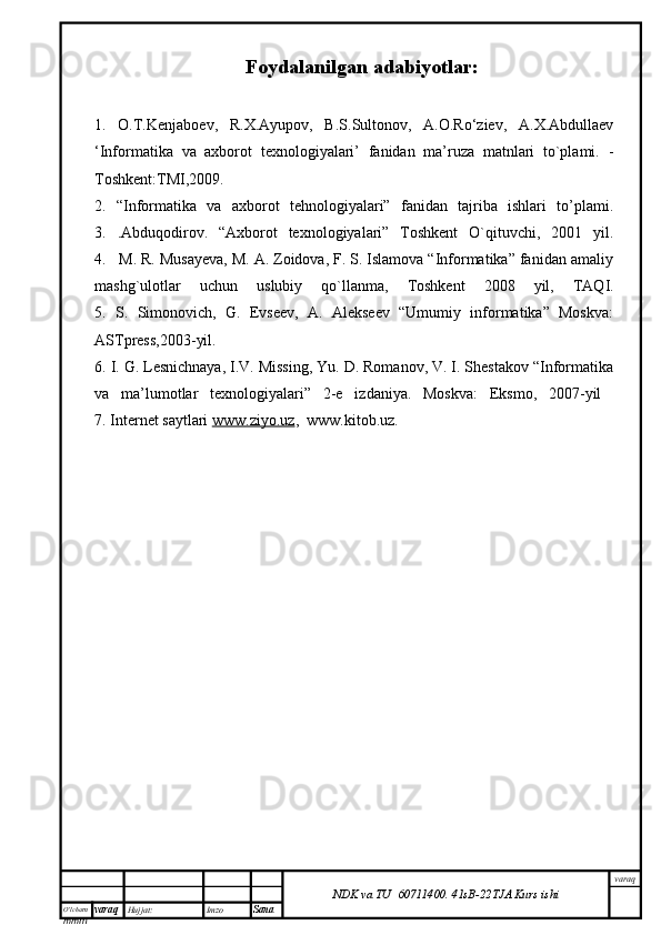 O’lcha m
mm m varaq Hujjat: Imzo
Sana  varaq
NDK va TU  60711400 .   41sB- 2 2 TJA  Kurs ishiFoydalanilgan adabiyotlar:
1.   O.T.Kenjaboev,   R.X.Ayupov,   B.S.Sultonov,   A.O.Ro‘ziev,   A.X.Abdullaev
‘Informatika   va   axborot   texnologiyalari’   fanidan   ma’ruza   matnlari   to`plami.   -
Toshkent:TMI,2009.
2.   “Informatika   va   axborot   tehnologiyalari”   fanidan   tajriba   ishlari   to’plami.
3.   . Abduqodirov.   “Axborot   texnologiyalari”   Toshkent   O`qituvchi,   2001   yil.
4.   M. R. Musayeva, M. A. Zoidova, F. S. Islamova “Informatika” fanidan amaliy
mashg`ulotlar   uchun   uslubiy   qo`llanma,   Toshkent   2008   yil,   TAQI.
5.   S.   Simonovich,   G.   Evseev,   A.   Alekseev   “Umumiy   informatika”   Moskva:
ASTpress,2003-yil.
6. I. G. Lesnichnaya, I.V. Missing, Yu. D. Romanov, V. I. Shestakov “Informatika
va   ma’lumotlar   texnologiyalari”   2-e   izdaniya.   Moskva:   Eksmo,   2007-yil  
7. Internet saytlari  www.ziyo.uz ,  www.kitob.uz. 