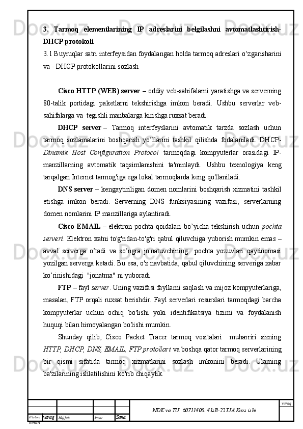 O’lcha m
mm m varaq Hujjat: Imzo
Sana  varaq
NDK va TU  60711400 .   41sB- 2 2 TJA  Kurs ishi3.   Tarmoq   elementlarining   IP   adreslarini   belgilashni   avtomatlashtirish-
DHCP protokoli
3.1 Buyruqlar satri interfeysidan foydalangan holda tarmoq adreslari o‘zgarisharini
va - DHCP protokollarini sozlash
Cisco HTTP (WEB) server   –   oddiy veb-sahifalarni yaratishga va serverning
80-talik   portidagi   paketlarni   tekshirishga   imkon   beradi.   Ushbu   serverlar   veb-
sahifalarga va  tegishli manbalarga kirishga ruxsat beradi.
DHCP   server   –   Tarmoq   interfeyslarini   avtomatik   tarzda   sozlash   uchun
tarmoq   sozlamalarini   boshqarish   yo’llarini   tashkil   qilishda   fodalaniladi.   DHCP-
Dinamik   Host   Configuration   Protocol   tarmoqdagi   kompyuterlar   orasidagi   IP-
manzillarning   avtomatik   taqsimlanishini   ta'minlaydi.   Ushbu   texnologiya   keng
tarqalgan Internet tarmog'iga ega lokal tarmoqlarda keng qo'llaniladi.
DNS  server   –   kengaytiriligan   domen   nomlarini   boshqarish   xizmatini   tashkil
etishga   imkon   beradi.   Serverning   DNS   funksiyasining   vazifasi,   serverlarning
domen nomlarini IP manzillariga aylantiradi.
Cisco   EMAIL   –   elektron   pochta   qoidalari   bo’yicha   tekshirish   uchun   pochta
serveri . Elektron xatni to'g'ridan-to'g'ri qabul qiluvchiga yuborish mumkin emas –
avval   serverga   o’tadi   va   so’ngra   jo'natuvchining     pochta   yozuvlari   qaydnomasi
yozilgan serverga ketadi. Bu esa, o'z navbatida, qabul qiluvchining serveriga xabar
ko’rinishidagi  "jonatma" ni yuboradi.
FTP   – fayl   server . Uning vazifasi fayllarni saqlash va mijoz kompyuterlariga,
masalan, FTP orqali  ruxsat  berishdir. Fayl  serverlari resurslari  tarmoqdagi  barcha
kompyuterlar   uchun   ochiq   bo'lishi   yoki   identifikatsiya   tizimi   va   foydalanish
huquqi bilan himoyalangan bo'lishi mumkin.
Shunday   qilib,   Cisco   Packet   Tracer   tarmoq   vositalari     muharriri   sizning
HTTP, DHCP, DNS, EMAIL, FTP protollari  va boshqa qator tarmoq serverlarining
bir   qismi   sifatida   tarmoq   xizmatlarini   sozlash   imkonini   beradi.   Ularning
ba'zilarining ishlatilishini ko'rib chiqaylik.