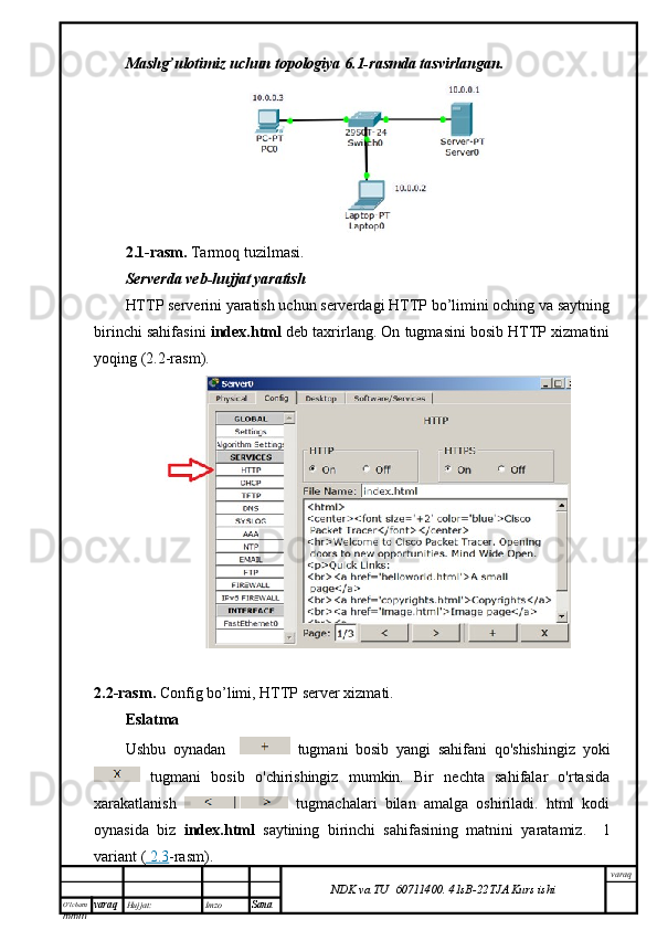 O’lcha m
mm m varaq Hujjat: Imzo
Sana  varaq
NDK va TU  60711400 .   41sB- 2 2 TJA  Kurs ishiMashg’ulotimiz uchun topologiya 6.1-rasmda tasvirlangan.
2.1-rasm.   Tarmoq tuzilmasi.
Serverda veb-hujjat yaratish
HTTP serverini yaratish uchun serverdagi HTTP bo’limini oching va saytning
birinchi sahifasini   index.html  deb taxrirlang. On tugmasini bosib HTTP xizmatini
yoqing (2.2-rasm).
2.2-rasm.   Config bo’limi, HTTP server xizmati.
Eslatma
Ushbu   oynadan       tugmani   bosib   yangi   sahifani   qo'shishingiz   yoki
  tugmani   bosib   o'chirishingiz   mumkin.   Bir   nechta   sahifalar   o'rtasida
xarakatlanish     tugmachalari   bilan   amalga   oshiriladi.   html   kodi
oynasida   biz   index.html   saytining   birinchi   sahifasining   matnini   yaratamiz.     1
variant (     2.3    -rasm). 