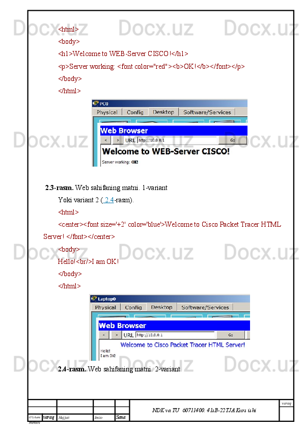 O’lcha m
mm m varaq Hujjat: Imzo
Sana  varaq
NDK va TU  60711400 .   41sB- 2 2 TJA  Kurs ishi<html>
<body>
<h1>Welcome to WEB-Server CISCO!</h1>
<p>Server working: <font color="red"><b>OK!</b></font></p>
</body>
</html>
 2.3-rasm.   Web sahifaning matni.  1-variant
Yoki variant 2 (     2.4    -rasm).
<html>
<center><font size='+2' color='blue'>Welcome to Cisco Packet Tracer HTML
Server! </font></center>
<body>
Hello!<br/>I am OK!
</body>
</html>
2.4-rasm.   Web sahifaning matni.  2-variant 