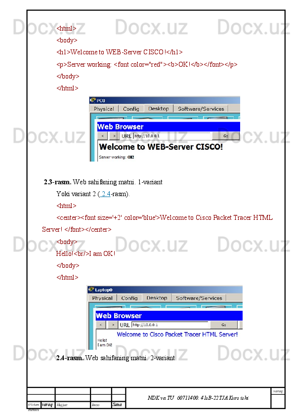 O’lcha m
mm m varaq Hujjat: Imzo
Sana  varaq
NDK va TU  60711400 .   41sB- 2 2 TJA  Kurs ishi<html>
<body>
<h1>Welcome to WEB-Server CISCO!</h1>
<p>Server working: <font color="red"><b>OK!</b></font></p>
</body>
</html>
 2.3-rasm.   Web sahifaning matni.  1-variant
Yoki variant 2 (     2.4    -rasm).
<html>
<center><font size='+2' color='blue'>Welcome to Cisco Packet Tracer HTML
Server! </font></center>
<body>
Hello!<br/>I am OK!
</body>
</html>
2.4-rasm.   Web sahifaning matni.  2-variant