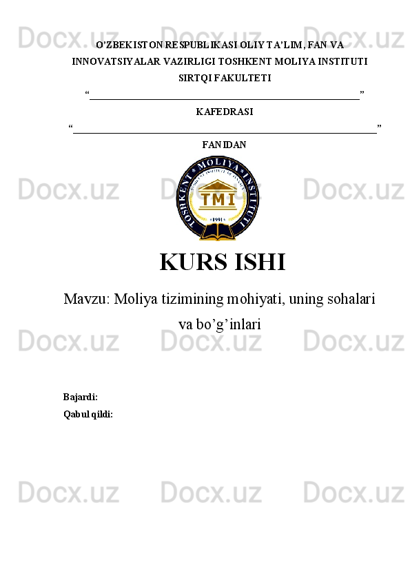 O’ZBEKISTON RESPUBLIKASI  OLIY TA’LIM , FAN VA
INNOVATSIYALAR VAZIRLIGI  TOSHKENT  MOLIYA INSTITUTI
SIRTQI FAKULTETI
“________________________________________________________”
KAFEDRASI
“ _______________________________________________________________ ”
FANIDAN
KURS ISHI
Маvzu:   Moliya tizimining mohiyati, uning sohalari
va bo’g’inlari
Bajardi:
Qabul qildi: 