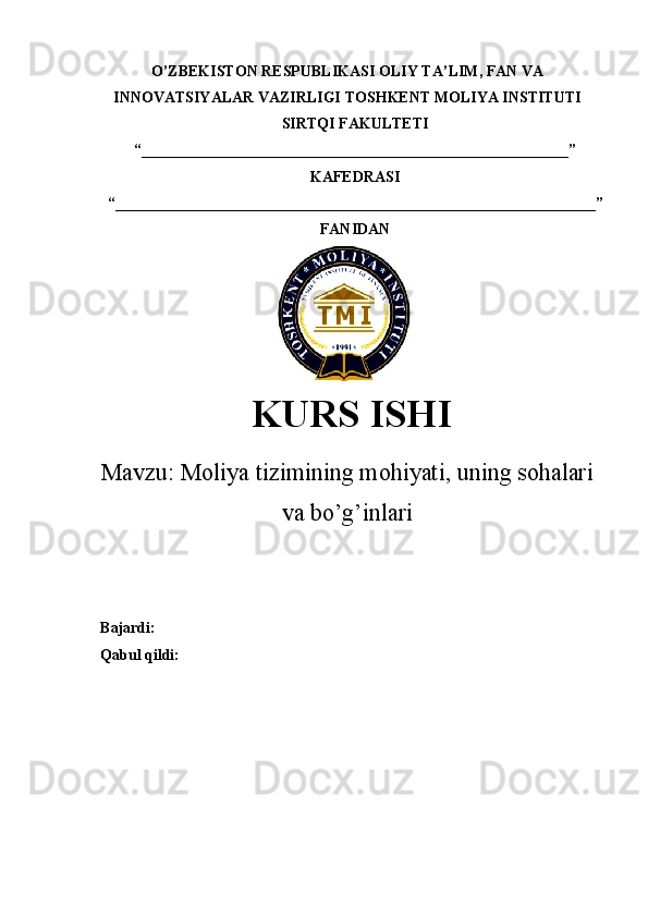 O’ZBEKISTON RESPUBLIKASI  OLIY TA’LIM , FAN VA
INNOVATSIYALAR VAZIRLIGI  TOSHKENT  MOLIYA INSTITUTI
SIRTQI FAKULTETI
“________________________________________________________”
KAFEDRASI
“ _______________________________________________________________ ”
FANIDAN
KURS ISHI
Маvzu:   Moliya tizimining mohiyati, uning sohalari
va bo’g’inlari
Bajardi:
Qabul qildi: