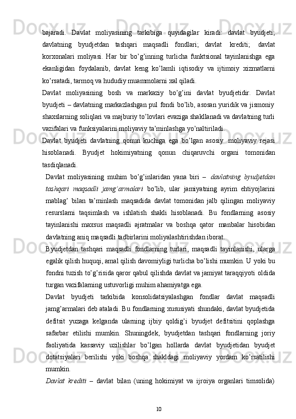 bajaradi.   Davlat   moliyasining   tarkibiga   quyidagilar   kiradi:   davlat   byudjeti;
davlatning   byudjetdan   tashqari   maqsadli   fondlari;   davlat   krediti;   davlat
korxonalari   moliyasi.   Har   bir   bo’g’inning   turlicha   funktsional   tayinlanishga   ega
ekanligidan   foydalanib,   davlat   keng   ko’lamli   iqtisodiy   va   ijtimoiy   xizmatlarni
ko’rsatadi,   tarmoq   va   hududiy muammolarni   xal   qiladi.
Davlat   moliyasining   bosh   va   markaziy   bo’g’ini   davlat   byudjetidir.   Davlat
byudjeti   –   davlatning   markazlashgan   pul   fondi   bo’lib,   asosan   yuridik   va   jismoniy
shaxslarning soliqlari va majburiy to’lovlari evaziga shakllanadi va davlatning turli
vazifalari va   funksiyalarini moliyaviy   ta’minlashga   yo’naltiriladi.
Davlat   byudjeti   davlatning   qonun   kuchiga   ega   bo’lgan   asosiy   moliyaviy   rejasi
hisoblanadi.   Byudjet   hokimiyatning   qonun   chiqaruvchi   organi   tomonidan
tasdiqlanadi.
Davlat   moliyasining   muhim   bo’g’inlaridan   yana   biri   –   davlatning   byudjetdan
tashqari   maqsadli   jamg’armalari   bo’lib,   ular   jamiyatning   ayrim   ehtiyojlarini
mablag’   bilan   ta’minlash   maqsadida   davlat   tomonidan   jalb   qilingan   moliyaviy
resurslarni   taqsimlash   va   ishlatish   shakli   hisoblanadi.   Bu   fondlarning   asosiy
tayinlanishi   maxsus   maqsadli   ajratmalar   va   boshqa   qator   manbalar   hisobidan
davlatning   aniq   maqsadli   tadbirlarini   moliyalashtirishdan   iborat.
Byudjetdan   tashqari   maqsadli   fondlarning   turlari,   maqsadli   tayinlanishi,   ularga
egalik qilish huquqi, amal qilish davomiyligi turlicha bo’lishi mumkin. U   yoki bu
fondni tuzish to’g’risida qaror qabul qilishda davlat va jamiyat taraqqiyoti   oldida
turgan   vazifalarning ustuvorligi   muhim   ahamiyatga   ega.
Davlat   byudjeti   tarkibida   konsolidatsiyalashgan   fondlar   davlat   maqsadli
jamg’armalari deb ataladi. Bu fondlarning xususiyati shundaki, davlat byudjetida
defitsit   yuzaga   kelganda   ularning   ijbiy   qoldig’i   byudjet   defitsitini   qoplashga
safarbar   etilishi   mumkin.   Shuningdek,   byudjetdan   tashqari   fondlarning   joriy
faoliyatida   kassaviy   uzilishlar   bo’lgan   hollarda   davlat   byudjetidan   byudjet
dotatsiyalari   berilishi   yoki   boshqa   shakldagi   moliyaviy   yordam   ko’rsatilishi
mumkin.
Davlat   krediti   –   davlat   bilan   (uning   hokimiyat   va   ijroiya   organlari   timsolida)
10 