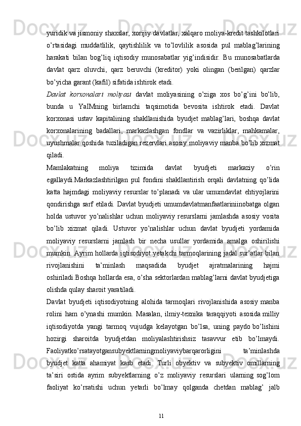 yuridik va jismoniy shaxslar, xorijiy davlatlar, xalqaro moliya-kredit tashkilotlari
o’rtasidagi   muddatlilik,   qaytishlilik   va   to’lovlilik   asosida   pul   mablag’larining
harakati   bilan   bog’liq   iqtisodiy   munosabatlar   yig’indisidir.   Bu   munosabatlarda
davlat   qarz   oluvchi,   qarz   beruvchi   (kreditor)   yoki   olingan   (berilgan)   qarzlar
bo’yicha   garant   (kafil)   sifatida ishtirok   etadi.
Davlat   korxonalari   moliyasi   davlat   moliyasining   o’ziga   xos   bo’g’ini   bo’lib,
bunda   u   YaIMning   birlamchi   taqsimotida   bevosita   ishtirok   etadi.   Davlat
korxonasi   ustav   kapitalining   shakllanishida   byudjet   mablag’lari,   boshqa   davlat
korxonalarining   badallari,   markazlashgan   fondlar   va   vazirliklar,   mahkamalar,
uyushmalar qoshida tuziladigan rezervlari asosiy moliyaviy manba bo’lib xizmat
qiladi.
Mamlakatning   moliya   tizimida   davlat   byudjeti   markaziy   o’rin
egallaydi.Markazlashtirilgan   pul   fondini   shakllantirish   orqali   davlatning   qo’lida
katta   hajmdagi   moliyaviy   resurslar   to’planadi   va   ular   umumdavlat   ehtiyojlarini
qondirishga sarf etiladi. Davlat byudjeti umumdavlatmanfaatlariniinobatga olgan
holda   ustuvor   yo’nalishlar   uchun   moliyaviy   resurslarni   jamlashda   asosiy   vosita
bo’lib   xizmat   qiladi.   Ustuvor   yo’nalishlar   uchun   davlat   byudjeti   yordamida
moliyaviy   resurslarni   jamlash   bir   necha   usullar   yordamida   amalga   oshirilishi
mumkin. Ayrim hollarda iqtisodiyot yetakchi tarmoqlarining jadal sur’atlar bilan
rivojlanishini   ta’minlash   maqsadida   byudjet   ajratmalarining   hajmi
oshiriladi.Boshqa hollarda esa, o’sha sektorlardan mablag’larni davlat byudjetiga
olishda   qulay   sharoit   yaratiladi.
Davlat   byudjeti   iqtisodiyotning   alohida   tarmoqlari   rivojlanishida   asosiy   manba
rolini   ham   o’ynashi   mumkin.   Masalan,   ilmiy-texnika   taraqqiyoti   asosida   milliy
iqtisodiyotda   yangi   tarmoq   vujudga   kelayotgan   bo’lsa,   uning   paydo   bo’lishini
hozirgi   sharoitda   byudjetdan   moliyalashtirishsiz   tasavvur   etib   bo’lmaydi.
Faoliyatko’rsatayotgansubyektlarningmoliyaviybarqarorligini   ta’minlashda
byudjet   katta   ahamiyat   kasb   etadi.   Turli   obyektiv   va   subyektiv   omillarning
ta’siri   ostida   ayrim   subyektlarning   o’z   moliyaviy   resurslari   ularning   sog’lom
faoliyat   ko’rsatishi   uchun   yetarli   bo’lmay   qolganda   chetdan   mablag’   jalb
11 