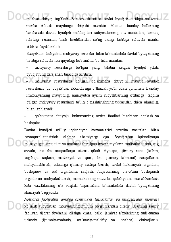 qilishga   ehtiyoj   tug’iladi.   Bunday   sharoitda   davlat   byudjeti   tartibga   soluvchi
manba   sifatida   maydonga   chiqishi   mumkin.   Albatta,   bunday   hollarning
barchasida   davlat   byudjeti   mablag’lari   subyektlarning   o’z   manbalari,   tarmoq
ichidagi   resurslar,   bank   kreditlaridan   so’ng   oxirgi   tartibga   soluvchi   manba
sifatida   foydalaniladi.
Subyektlar   faoliyatini   moliyaviy   resurslar   bilan   ta’minlashda   davlat   byudjetining
tartibga   soluvchi   roli   quyidagi ko’rinishda   bo’lishi   mumkin:
 moliyaviy   resurslarga   bo’lgan   yangi   talabni   kelgusi   byudjet   yilida
byudjetning xarajatlari   tarkibiga   kiritish;
 moliyaviy   resurslarga   bo’lgan   qo’shimcha   ehtiyojni   mavjud   byudjet
resurslarini   bir   obyektdan   ikkinchisiga   o’tkazish   yo’li   bilan   qondirish.   Bunday
imkoniyatning   mavjudligi   amaliyotda   ayrim   subyektlarning   o’zlariga   taqdim
etilgan   moliyaviy   resurslarni   to’liq   o’zlashtirishning   uddasidan   chiqa   olmasligi
bilan izohlanadi;
 qo’shimcha   ehtiyojni   hukumatning   zaxira   fondlari   hisobidan   qoplash   va
boshqalar.
Davlat   byudjeti   milliy   iqtisodiyot   korxonalarini   texnika   vositalari   bilan
qaytaqurollantirishda   alohida   ahamiyatga   ega.   Byudjetdan   iqtisodiyotga
qilinayotgan xarajatlar va markazlashtirilgan investitsiyalarni moliyalashtirish, eng
avvalo,   ana   shu   maqsadlarga   xizmat   qiladi.   Ayniqsa,   ijtimoiy   soha   (ta’lim,
sog’liqni   saqlash,   madaniyat   va   sport,   fan,   ijtimoiy   ta’minot)   xarajatlarini
moliyalashtirish,   oilalarga   ijtimoiy   nafaqa   berish,   davlat   hokimiyati   organlari,
boshqaruv   va   sud   organlarini   saqlash,   fuqarolarning   o’z-o’zini   boshqarish
organlarini   moliyalashtirish,   mamlakatning   mudofaa   qobiliyatini   mustahkamlash
kabi   vazifalarning   o’z   vaqtida   bajarilishini   ta’minlashda   davlat   byudjetining
ahamiyati beqiyosdir.
Notijorat   faoliyatini   amalga   oshiruvchi   tashkilotlar   va   muassasalar   moliyasi
xo’jalik   subyektlari   moliyasining   muhim   bo’g’inlaridan   biridir.   Ularning   asosiy
faoliyati   tijorat   foydasini   olishga   emas,   balki   jamiyat   a’zolarining   turli-tuman
ijtimoiy   (ijtimoiy-madaniy,   ma’naviy-ma’rifiy   va   boshqa)   ehtiyojlarini
12