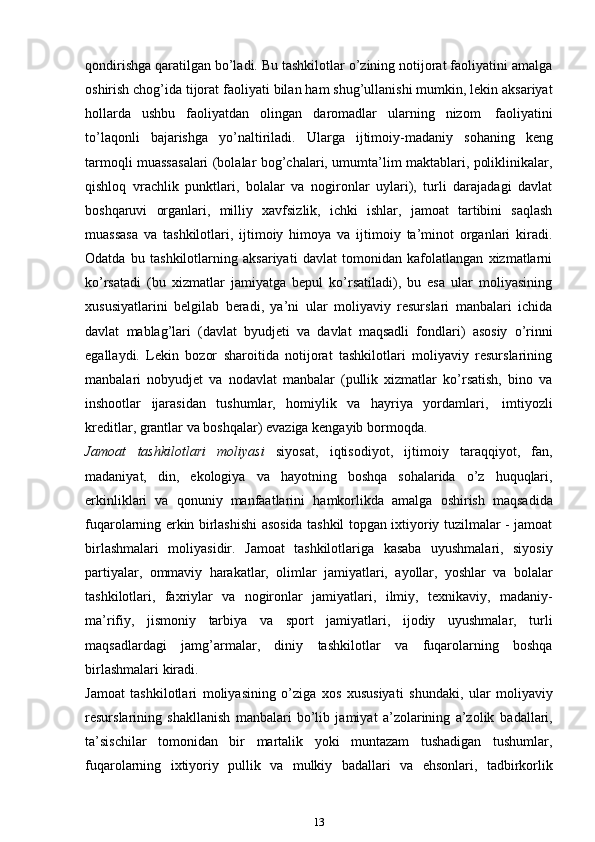 qondirishga qaratilgan bo’ladi. Bu tashkilotlar o’zining notijorat faoliyatini amalga
oshirish chog’ida tijorat   faoliyati   bilan   ham   shug’ullanishi   mumkin,   lekin   aksariyat
hollarda   ushbu   faoliyatdan   olingan   daromadlar   ularning   nizom   faoliyatini
to’laqonli   bajarishga   yo’naltiriladi.   Ularga   ijtimoiy-madaniy   sohaning   keng
tarmoqli muassasalari (bolalar bog’chalari, umumta’lim maktablari, poliklinikalar,
qishloq   vrachlik   punktlari,   bolalar   va   nogironlar   uylari),   turli   darajadagi   davlat
boshqaruvi   organlari,   milliy   xavfsizlik,   ichki   ishlar,   jamoat   tartibini   saqlash
muassasa   va   tashkilotlari,   ijtimoiy   himoya   va   ijtimoiy   ta’minot   organlari   kiradi.
Odatda   bu   tashkilotlarning   aksariyati   davlat   tomonidan   kafolatlangan   xizmatlarni
ko’rsatadi   (bu   xizmatlar   jamiyatga   bepul   ko’rsatiladi),   bu   esa   ular   moliyasining
xususiyatlarini   belgilab   beradi,   ya’ni   ular   moliyaviy   resurslari   manbalari   ichida
davlat   mablag’lari   (davlat   byudjeti   va   davlat   maqsadli   fondlari)   asosiy   o’rinni
egallaydi.   Lekin   bozor   sharoitida   notijorat   tashkilotlari   moliyaviy   resurslarining
manbalari   nobyudjet   va   nodavlat   manbalar   (pullik   xizmatlar   ko’rsatish,   bino   va
inshootlar   ijarasidan   tushumlar,   homiylik   va   hayriya   yordamlari,   imtiyozli
kreditlar,   grantlar   va   boshqalar)   evaziga   kengayib   bormoqda.
Jamoat   tashkilotlari   moliyasi   siyosat,   iqtisodiyot,   ijtimoiy   taraqqiyot,   fan,
madaniyat,   din,   ekologiya   va   hayotning   boshqa   sohalarida   o’z   huquqlari,
erkinliklari   va   qonuniy   manfaatlarini   hamkorlikda   amalga   oshirish   maqsadida
fuqarolarning erkin birlashishi asosida tashkil topgan ixtiyoriy tuzilmalar - jamoat
birlashmalari   moliyasidir.   Jamoat   tashkilotlariga   kasaba   uyushmalari,   siyosiy
partiyalar,   ommaviy   harakatlar,   olimlar   jamiyatlari,   ayollar,   yoshlar   va   bolalar
tashkilotlari,   faxriylar   va   nogironlar   jamiyatlari,   ilmiy,   texnikaviy,   madaniy-
ma’rifiy,   jismoniy   tarbiya   va   sport   jamiyatlari,   ijodiy   uyushmalar,   turli
maqsadlardagi   jamg’armalar,   diniy   tashkilotlar   va   fuqarolarning   boshqa
birlashmalari   kiradi.
Jamoat   tashkilotlari   moliyasining   o’ziga   xos   xususiyati   shundaki,   ular   moliyaviy
resurslarining   shakllanish   manbalari   bo’lib   jamiyat   a’zolarining   a’zolik   badallari,
ta’sischilar   tomonidan   bir   martalik   yoki   muntazam   tushadigan   tushumlar,
fuqarolarning   ixtiyoriy   pullik   va   mulkiy   badallari   va   ehsonlari,   tadbirkorlik
13 