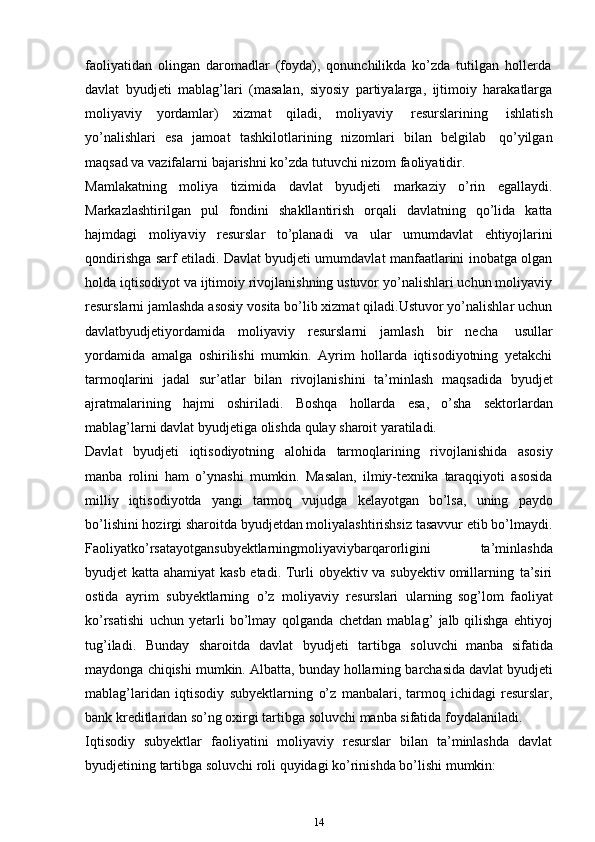 faoliyatidan   olingan   daromadlar   (foyda),   qonunchilikda   ko’zda   tutilgan   hollerda
davlat   byudjeti   mablag’lari   (masalan,   siyosiy   partiyalarga,   ijtimoiy   harakatlarga
moliyaviy   yordamlar)   xizmat   qiladi,   moliyaviy   resurslarining   ishlatish
yo’nalishlari   esa   jamoat   tashkilotlarining   nizomlari   bilan   belgilab   qo’yilgan
maqsad va   vazifalarni   bajarishni   ko’zda   tutuvchi nizom   faoliyatidir.
Mamlakatning   moliya   tizimida   davlat   byudjeti   markaziy   o’rin   egallaydi.
Markazlashtirilgan   pul   fondini   shakllantirish   orqali   davlatning   qo’lida   katta
hajmdagi   moliyaviy   resurslar   to’planadi   va   ular   umumdavlat   ehtiyojlarini
qondirishga sarf etiladi. Davlat byudjeti umumdavlat manfaatlarini inobatga olgan
holda iqtisodiyot va ijtimoiy rivojlanishning ustuvor yo’nalishlari uchun moliyaviy
resurslarni jamlashda asosiy vosita bo’lib xizmat qiladi.Ustuvor yo’nalishlar uchun
davlatbyudjetiyordamida   moliyaviy   resurslarni   jamlash   bir   necha   usullar
yordamida   amalga   oshirilishi   mumkin.   Ayrim   hollarda   iqtisodiyotning   yetakchi
tarmoqlarini   jadal   sur’atlar   bilan   rivojlanishini   ta’minlash   maqsadida   byudjet
ajratmalarining   hajmi   oshiriladi.   Boshqa   hollarda   esa,   o’sha   sektorlardan
mablag’larni davlat byudjetiga   olishda   qulay   sharoit   yaratiladi.
Davlat   byudjeti   iqtisodiyotning   alohida   tarmoqlarining   rivojlanishida   asosiy
manba   rolini   ham   o’ynashi   mumkin.   Masalan,   ilmiy-texnika   taraqqiyoti   asosida
milliy   iqtisodiyotda   yangi   tarmoq   vujudga   kelayotgan   bo’lsa,   uning   paydo
bo’lishini hozirgi sharoitda byudjetdan moliyalashtirishsiz tasavvur etib bo’lmaydi.
Faoliyatko’rsatayotgansubyektlarningmoliyaviybarqarorligini   ta’minlashda
byudjet   katta   ahamiyat   kasb   etadi.   Turli   obyektiv   va   subyektiv   omillarning   ta’siri
ostida   ayrim   subyektlarning   o’z   moliyaviy   resurslari   ularning   sog’lom   faoliyat
ko’rsatishi   uchun   yetarli   bo’lmay   qolganda   chetdan   mablag’   jalb   qilishga   ehtiyoj
tug’iladi.   Bunday   sharoitda   davlat   byudjeti   tartibga   soluvchi   manba   sifatida
maydonga   chiqishi   mumkin.   Albatta,   bunday   hollarning   barchasida   davlat   byudjeti
mablag’laridan   iqtisodiy   subyektlarning   o’z   manbalari,   tarmoq  ichidagi  resurslar,
bank kreditlaridan so’ng oxirgi tartibga soluvchi manba sifatida   foydalaniladi.
Iqtisodiy   subyektlar   faoliyatini   moliyaviy   resurslar   bilan   ta’minlashda   davlat
byudjetining   tartibga   soluvchi   roli   quyidagi ko’rinishda   bo’lishi   mumkin:
14 