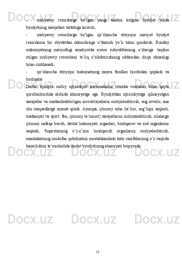  moliyaviy   resurslarga   bo’lgan   yangi   talabni   kelgusi   byudjet   yilida
byudjetning xarajatlari   tarkibiga   kiritish;
 moliyaviy   resurslarga   bo’lgan   qo’shimcha   ehtiyojni   mavjud   byudjet
resurslarini   bir   obyektdan   ikkinchisiga   o’tkazish   yo’li   bilan   qondirish.   Bunday
imkoniyatning   mavjudligi   amaliyotda   ayrim   subyektlarning   o’zlariga   taqdim
etilgan   moliyaviy   resurslarni   to’liq   o’zlashtirishning   uddasidan   chiqa   olmasligi
bilan izohlanadi;
 qo’shimcha   ehtiyojni   hukumatning   zaxira   fondlari   hisobidan   qoplash   va
boshqalar.
Davlat   byudjeti   milliy   iqtisodiyot   korxonalarini   texnika   vositalari   bilan   qayta
qurollantirishda   alohida   ahamiyatga   ega.   Byudjetdan   iqtisodiyotga   qilinayotgan
xarajatlar  va markazlashtirilgan investitsiyalarni  moliyalashtirish, eng avvalo, ana
shu   maqsadlarga   xizmat   qiladi.   Ayniqsa,   ijtimoiy   soha   (ta’lim,   sog’liqni   saqlash,
madaniyat va sport, fan, ijtimoiy ta’minot) xarajatlarini moliyalashtirish, oilalarga
ijtimoiy   nafaqa   berish,   davlat   hokimiyati   organlari,   boshqaruv   va   sud   organlarini
saqlash,   fuqarolaming   o’z-o’zini   boshqarish   organlarini   moliyalashtirish,
mamlakatning mudofaa qobiliyatini mustahkamlash kabi vazifalarning o’z vaqtida
bajarilishini   ta’minlashda   davlat   byudjetining ahamiyati   beqiyosdir.
15 